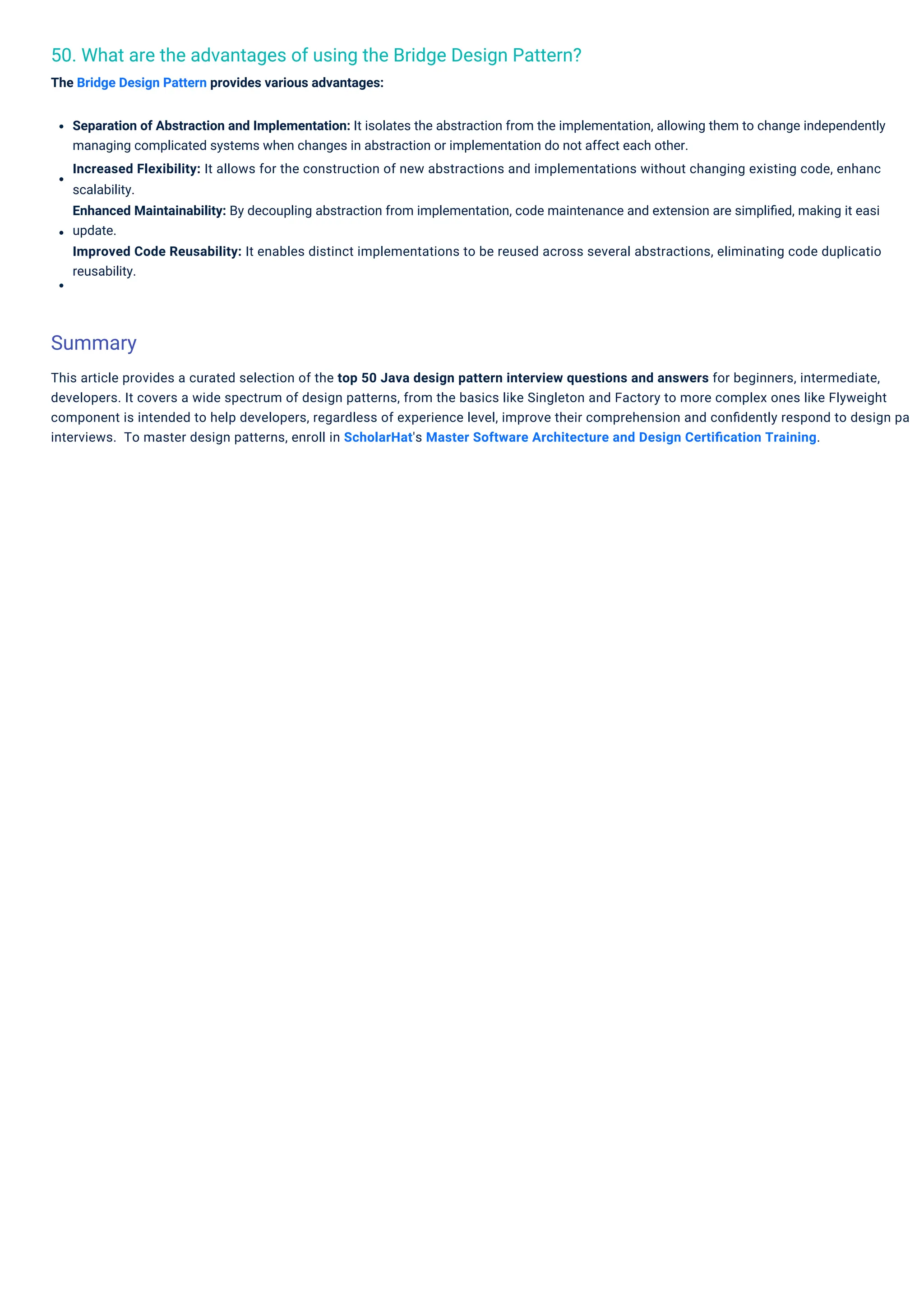 50. What are the advantages of using the Bridge Design Pattern?
The Bridge Design Pattern provides various advantages:
Separation of Abstraction and Implementation: It isolates the abstraction from the implementation, allowing them to change independently
managing complicated systems when changes in abstraction or implementation do not affect each other.
Increased Flexibility: It allows for the construction of new abstractions and implementations without changing existing code, enhanc
scalability.
Enhanced Maintainability: By decoupling abstraction from implementation, code maintenance and extension are simpliﬁed, making it easi
update.
Improved Code Reusability: It enables distinct implementations to be reused across several abstractions, eliminating code duplicatio
reusability.
This article provides a curated selection of the top 50 Java design pattern interview questions and answers for beginners, intermediate,
developers. It covers a wide spectrum of design patterns, from the basics like Singleton and Factory to more complex ones like Flyweight
component is intended to help developers, regardless of experience level, improve their comprehension and conﬁdently respond to design pa
interviews. To master design patterns, enroll in ScholarHat's Master Software Architecture and Design Certiﬁcation Training.
Summary
 
