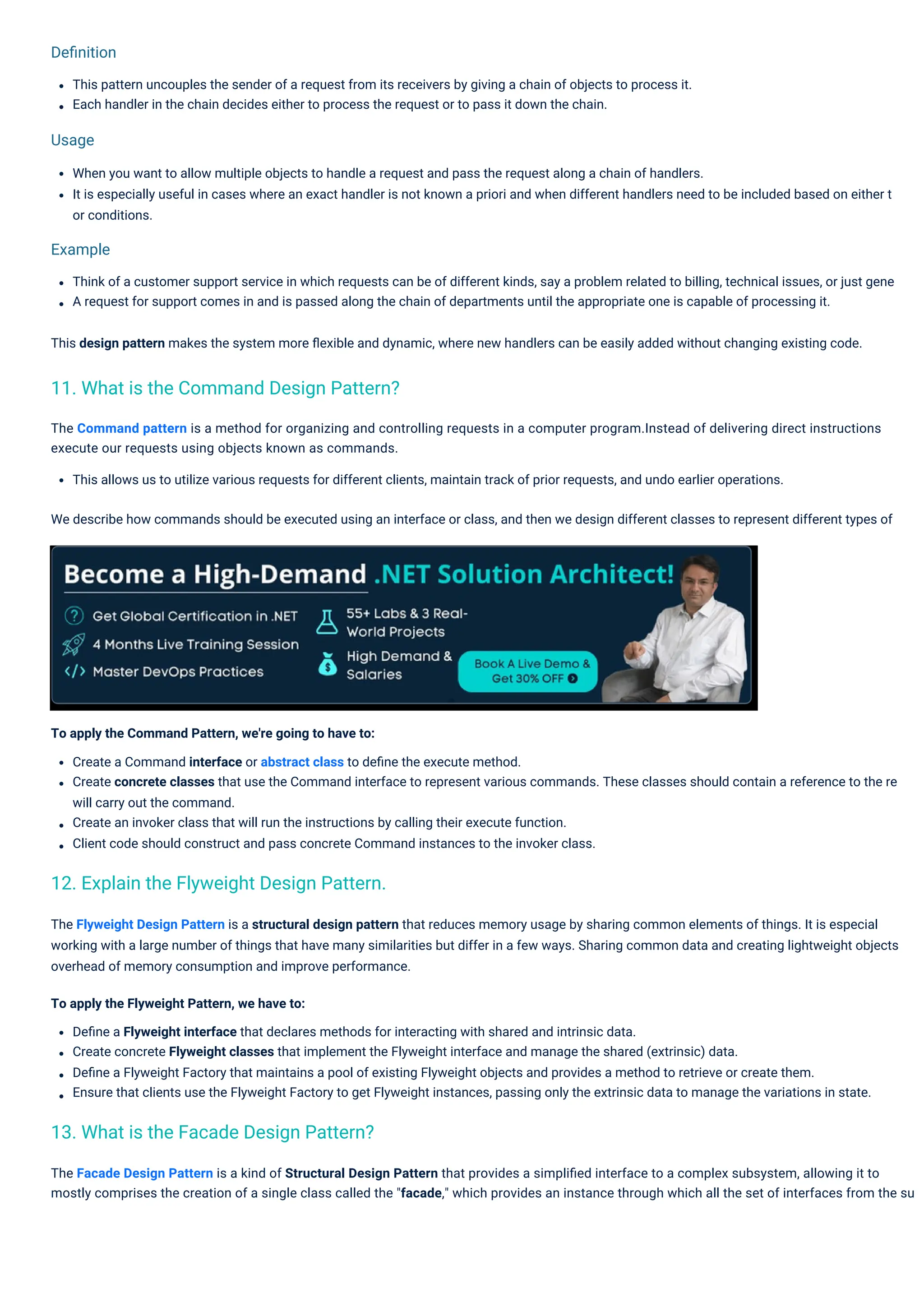 Usage
Example
Deﬁnition
This pattern uncouples the sender of a request from its receivers by giving a chain of objects to process it.
Each handler in the chain decides either to process the request or to pass it down the chain.
Think of a customer support service in which requests can be of different kinds, say a problem related to billing, technical issues, or just gene
A request for support comes in and is passed along the chain of departments until the appropriate one is capable of processing it.
This design pattern makes the system more ﬂexible and dynamic, where new handlers can be easily added without changing existing code.
To apply the Command Pattern, we're going to have to:
Create a Command interface or abstract class to deﬁne the execute method.
Create concrete classes that use the Command interface to represent various commands. These classes should contain a reference to the re
will carry out the command.
Create an invoker class that will run the instructions by calling their execute function.
Client code should construct and pass concrete Command instances to the invoker class.
When you want to allow multiple objects to handle a request and pass the request along a chain of handlers.
It is especially useful in cases where an exact handler is not known a priori and when different handlers need to be included based on either t
or conditions.
The Facade Design Pattern is a kind of Structural Design Pattern that provides a simpliﬁed interface to a complex subsystem, allowing it to
mostly comprises the creation of a single class called the "facade," which provides an instance through which all the set of interfaces from the su
The Flyweight Design Pattern is a structural design pattern that reduces memory usage by sharing common elements of things. It is especial
working with a large number of things that have many similarities but differ in a few ways. Sharing common data and creating lightweight objects
overhead of memory consumption and improve performance.
To apply the Flyweight Pattern, we have to:
Deﬁne a Flyweight interface that declares methods for interacting with shared and intrinsic data.
Create concrete Flyweight classes that implement the Flyweight interface and manage the shared (extrinsic) data.
Deﬁne a Flyweight Factory that maintains a pool of existing Flyweight objects and provides a method to retrieve or create them.
Ensure that clients use the Flyweight Factory to get Flyweight instances, passing only the extrinsic data to manage the variations in state.
The Command pattern is a method for organizing and controlling requests in a computer program.Instead of delivering direct instructions
execute our requests using objects known as commands.
This allows us to utilize various requests for different clients, maintain track of prior requests, and undo earlier operations.
We describe how commands should be executed using an interface or class, and then we design different classes to represent different types of
13. What is the Facade Design Pattern?
12. Explain the Flyweight Design Pattern.
11. What is the Command Design Pattern?
 