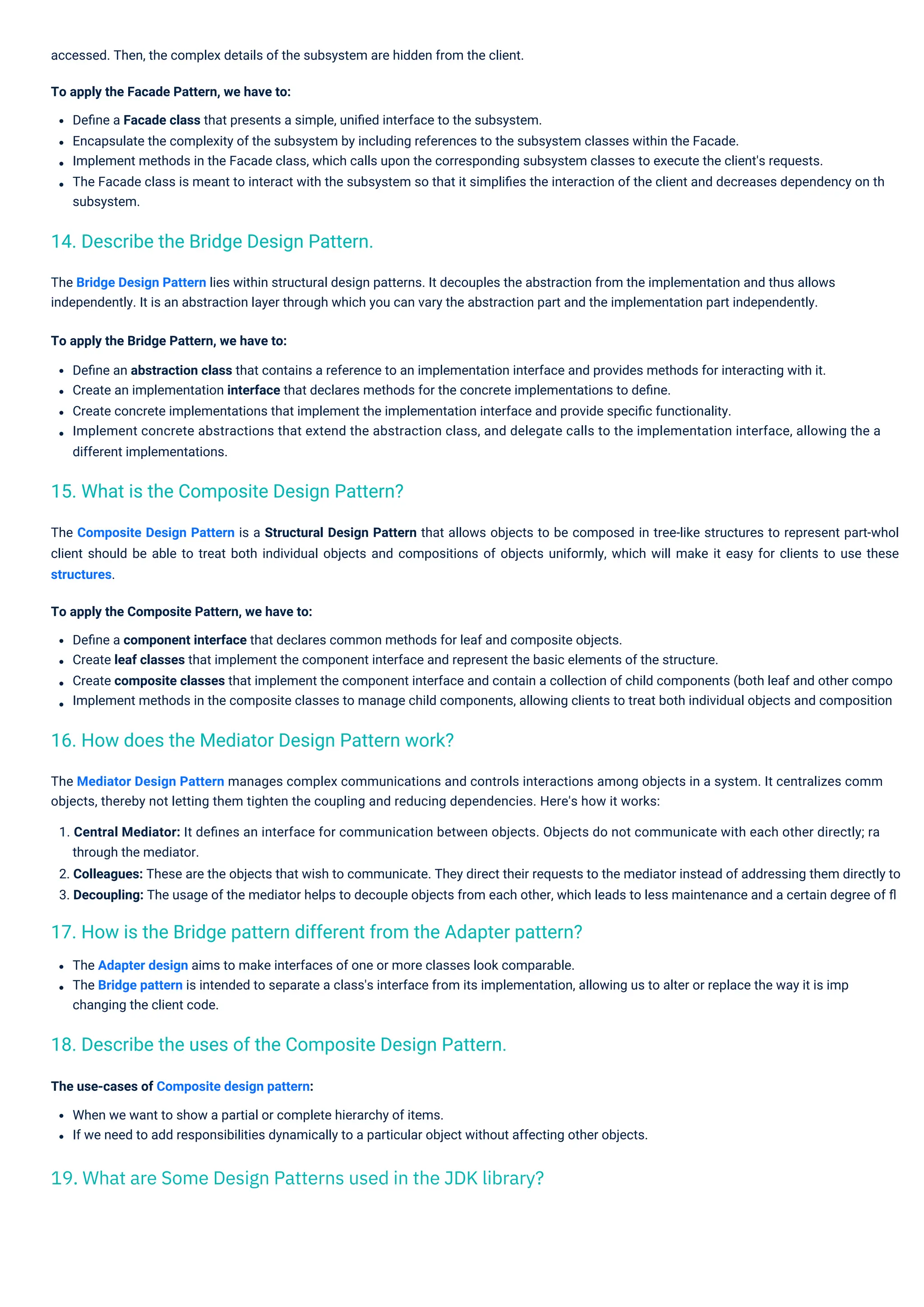 The use-cases of Composite design pattern:
When we want to show a partial or complete hierarchy of items.
If we need to add responsibilities dynamically to a particular object without affecting other objects.
The Adapter design aims to make interfaces of one or more classes look comparable.
The Bridge pattern is intended to separate a class's interface from its implementation, allowing us to alter or replace the way it is imp
changing the client code.
The Bridge Design Pattern lies within structural design patterns. It decouples the abstraction from the implementation and thus allows
independently. It is an abstraction layer through which you can vary the abstraction part and the implementation part independently.
To apply the Bridge Pattern, we have to:
Deﬁne an abstraction class that contains a reference to an implementation interface and provides methods for interacting with it.
Create an implementation interface that declares methods for the concrete implementations to deﬁne.
Create concrete implementations that implement the implementation interface and provide speciﬁc functionality.
Implement concrete abstractions that extend the abstraction class, and delegate calls to the implementation interface, allowing the a
different implementations.
The Mediator Design Pattern manages complex communications and controls interactions among objects in a system. It centralizes comm
objects, thereby not letting them tighten the coupling and reducing dependencies. Here's how it works:
1. Central Mediator: It deﬁnes an interface for communication between objects. Objects do not communicate with each other directly; ra
through the mediator.
2. Colleagues: These are the objects that wish to communicate. They direct their requests to the mediator instead of addressing them directly to
3. Decoupling: The usage of the mediator helps to decouple objects from each other, which leads to less maintenance and a certain degree of ﬂ
accessed. Then, the complex details of the subsystem are hidden from the client.
To apply the Facade Pattern, we have to:
Deﬁne a Facade class that presents a simple, uniﬁed interface to the subsystem.
Encapsulate the complexity of the subsystem by including references to the subsystem classes within the Facade.
Implement methods in the Facade class, which calls upon the corresponding subsystem classes to execute the client's requests.
The Facade class is meant to interact with the subsystem so that it simpliﬁes the interaction of the client and decreases dependency on th
subsystem.
The Composite Design Pattern is a Structural Design Pattern that allows objects to be composed in tree-like structures to represent part-whol
client should be able to treat both individual objects and compositions of objects uniformly, which will make it easy for clients to use these
structures.
To apply the Composite Pattern, we have to:
Deﬁne a component interface that declares common methods for leaf and composite objects.
Create leaf classes that implement the component interface and represent the basic elements of the structure.
Create composite classes that implement the component interface and contain a collection of child components (both leaf and other compo
Implement methods in the composite classes to manage child components, allowing clients to treat both individual objects and composition
14. Describe the Bridge Design Pattern.
15. What is the Composite Design Pattern?
16. How does the Mediator Design Pattern work?
18. Describe the uses of the Composite Design Pattern.
17. How is the Bridge pattern different from the Adapter pattern?
19. What are Some Design Patterns used in the JDK library?
 