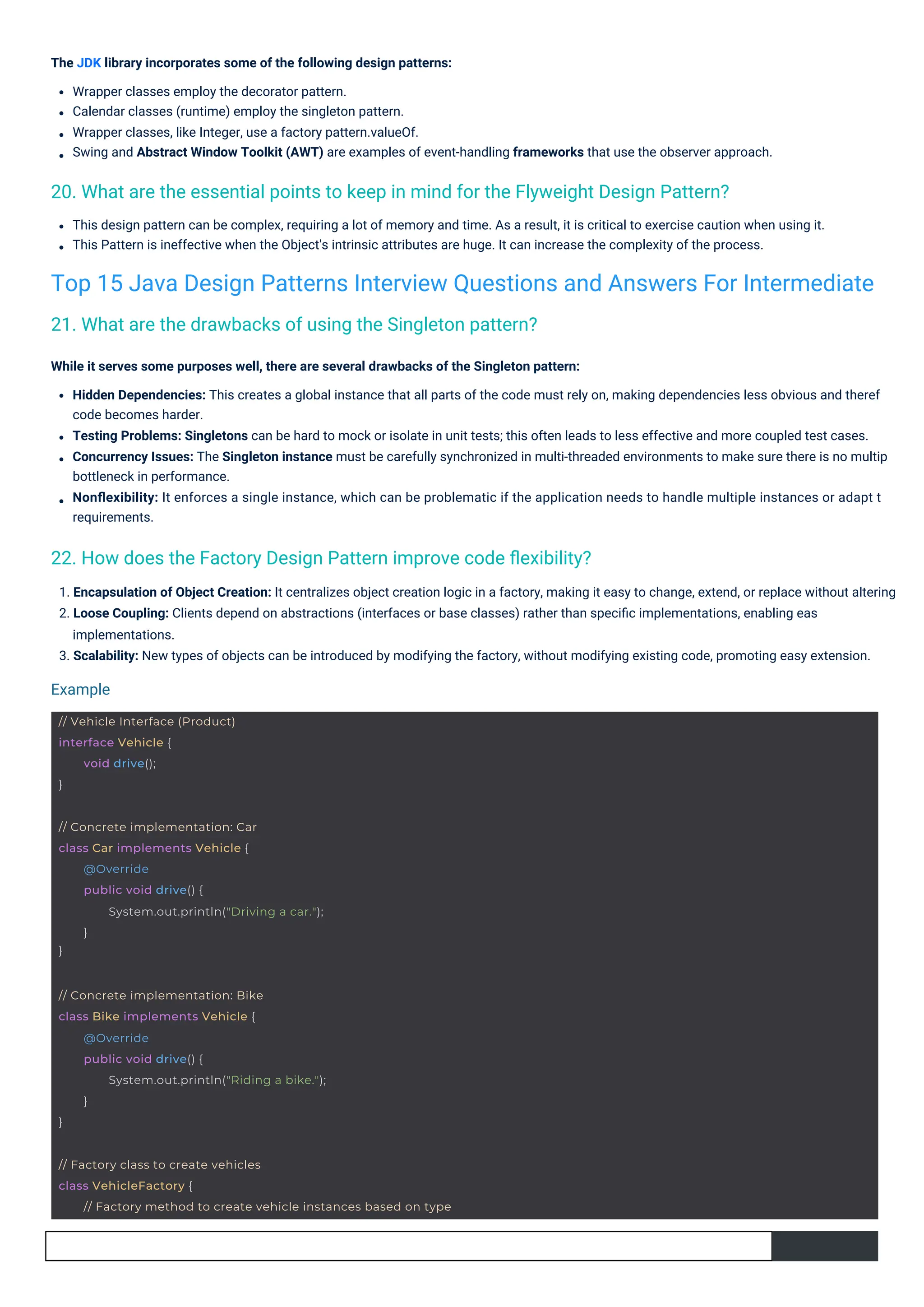 The JDK library incorporates some of the following design patterns:
Wrapper classes employ the decorator pattern.
Calendar classes (runtime) employ the singleton pattern.
Wrapper classes, like Integer, use a factory pattern.valueOf.
Swing and Abstract Window Toolkit (AWT) are examples of event-handling frameworks that use the observer approach.
This design pattern can be complex, requiring a lot of memory and time. As a result, it is critical to exercise caution when using it.
This Pattern is ineffective when the Object's intrinsic attributes are huge. It can increase the complexity of the process.
1. Encapsulation of Object Creation: It centralizes object creation logic in a factory, making it easy to change, extend, or replace without altering
2. Loose Coupling: Clients depend on abstractions (interfaces or base classes) rather than speciﬁc implementations, enabling eas
implementations.
3. Scalability: New types of objects can be introduced by modifying the factory, without modifying existing code, promoting easy extension.
While it serves some purposes well, there are several drawbacks of the Singleton pattern:
Hidden Dependencies: This creates a global instance that all parts of the code must rely on, making dependencies less obvious and theref
code becomes harder.
Testing Problems: Singletons can be hard to mock or isolate in unit tests; this often leads to less effective and more coupled test cases.
Concurrency Issues: The Singleton instance must be carefully synchronized in multi-threaded environments to make sure there is no multip
bottleneck in performance.
Nonﬂexibility: It enforces a single instance, which can be problematic if the application needs to handle multiple instances or adapt t
requirements.
21. What are the drawbacks of using the Singleton pattern?
22. How does the Factory Design Pattern improve code ﬂexibility?
20. What are the essential points to keep in mind for the Flyweight Design Pattern?
Top 15 Java Design Patterns Interview Questions and Answers For Intermediate
Example
// Vehicle Interface (Product)
interface Vehicle {
}
void drive();
// Concrete implementation: Car
class Car implements Vehicle {
}
@Override
public void drive() {
System.out.println("Driving a car.");
}
// Concrete implementation: Bike
class Bike implements Vehicle {
}
@Override
public void drive() {
System.out.println("Riding a bike.");
}
// Factory class to create vehicles
class VehicleFactory {
// Factory method to create vehicle instances based on type
 