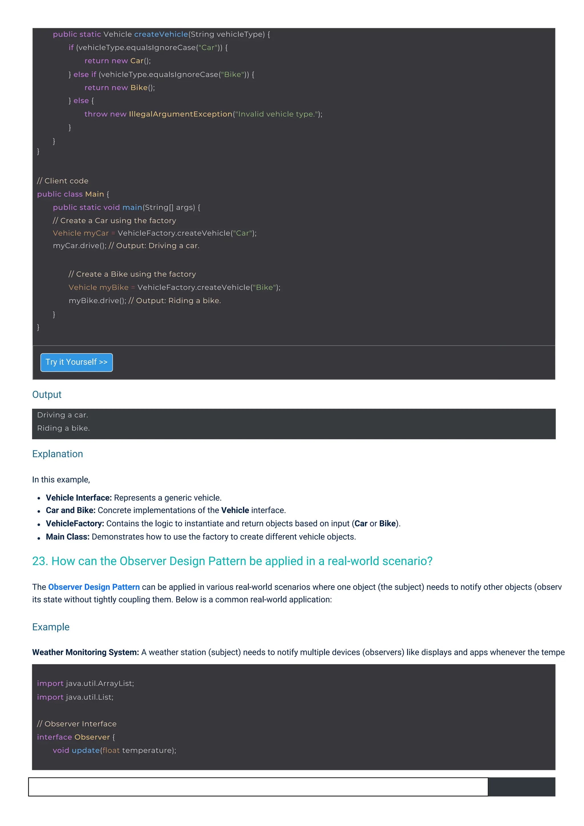 Output
Example
Explanation
Try it Yourself >>
In this example,
Vehicle Interface: Represents a generic vehicle.
Car and Bike: Concrete implementations of the Vehicle interface.
VehicleFactory: Contains the logic to instantiate and return objects based on input (Car or Bike).
Main Class: Demonstrates how to use the factory to create different vehicle objects.
The Observer Design Pattern can be applied in various real-world scenarios where one object (the subject) needs to notify other objects (observ
its state without tightly coupling them. Below is a common real-world application:
Weather Monitoring System: A weather station (subject) needs to notify multiple devices (observers) like displays and apps whenever the tempe
23. How can the Observer Design Pattern be applied in a real-world scenario?
Driving a car.
Riding a bike.
import java.util.ArrayList;
import java.util.List;
// Observer Interface
interface Observer {
void update(float temperature);
// Client code
public class Main {
public static void main(String[] args) {
// Create a Car using the factory
Vehicle myCar = VehicleFactory.createVehicle("Car");
myCar.drive(); // Output: Driving a car.
}
// Create a Bike using the factory
Vehicle myBike = VehicleFactory.createVehicle("Bike");
myBike.drive(); // Output: Riding a bike.
}
}
public static Vehicle createVehicle(String vehicleType) {
if (vehicleType.equalsIgnoreCase("Car")) {
return new Car();
} else if (vehicleType.equalsIgnoreCase("Bike")) {
return new Bike();
} else {
throw new IllegalArgumentException("Invalid vehicle type.");
}
}
 