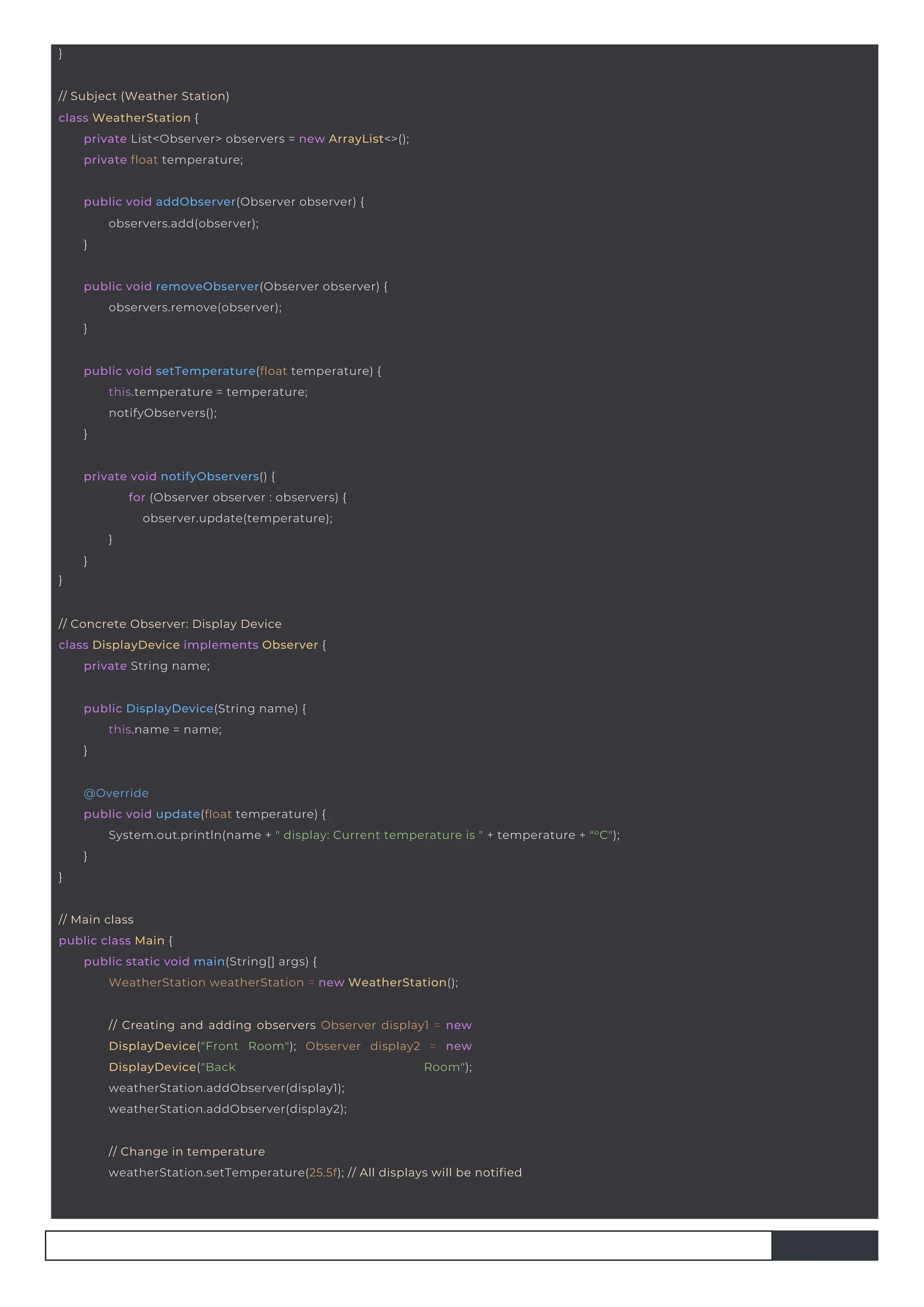 }
public DisplayDevice(String name) {
this.name = name;
}
// Concrete Observer: Display Device
class DisplayDevice implements Observer {
private String name;
}
private void notifyObservers() {
for (Observer observer : observers) {
observer.update(temperature);
}
}
public void addObserver(Observer observer) {
observers.add(observer);
}
public void removeObserver(Observer observer) {
observers.remove(observer);
}
public void setTemperature(float temperature) {
this.temperature = temperature;
notifyObservers();
}
// Subject (Weather Station)
class WeatherStation {
private List<Observer> observers = new ArrayList<>();
private float temperature;
// Creating and adding observers Observer display1 = new
DisplayDevice("Front Room"); Observer display2 = new
DisplayDevice("Back Room");
weatherStation.addObserver(display1);
weatherStation.addObserver(display2);
// Main class
public class Main {
public static void main(String[] args) {
WeatherStation weatherStation = new WeatherStation();
// Change in temperature
weatherStation.setTemperature(25.5f); // All displays will be notified
}
@Override
public void update(float temperature) {
System.out.println(name + " display: Current temperature is " + temperature + "°C");
}
 