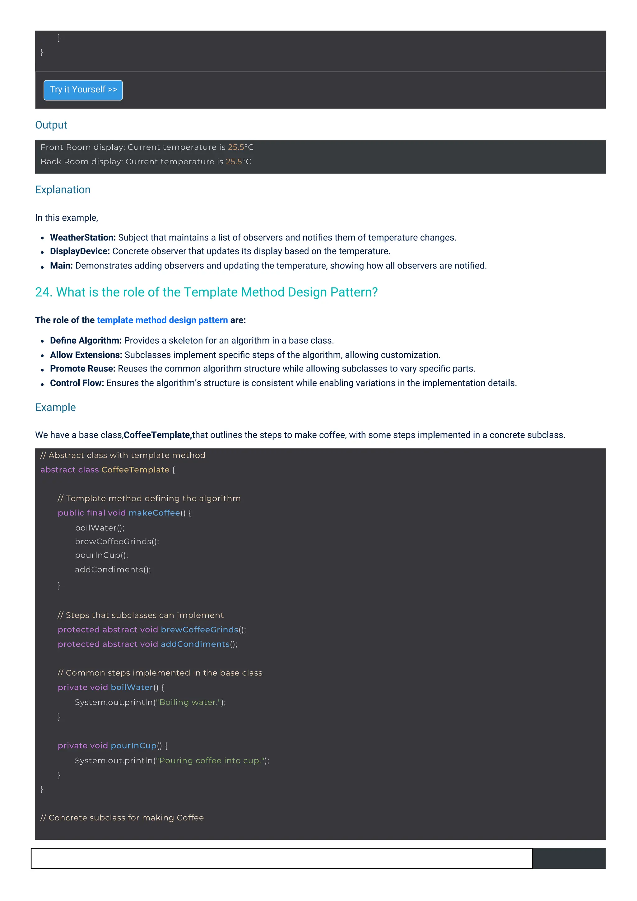 Output
Example
Explanation
Try it Yourself >>
In this example,
WeatherStation: Subject that maintains a list of observers and notiﬁes them of temperature changes.
DisplayDevice: Concrete observer that updates its display based on the temperature.
Main: Demonstrates adding observers and updating the temperature, showing how all observers are notiﬁed.
The role of the template method design pattern are:
Deﬁne Algorithm: Provides a skeleton for an algorithm in a base class.
Allow Extensions: Subclasses implement speciﬁc steps of the algorithm, allowing customization.
Promote Reuse: Reuses the common algorithm structure while allowing subclasses to vary speciﬁc parts.
Control Flow: Ensures the algorithm’s structure is consistent while enabling variations in the implementation details.
We have a base class,CoffeeTemplate,that outlines the steps to make coffee, with some steps implemented in a concrete subclass.
24. What is the role of the Template Method Design Pattern?
}
}
// Abstract class with template method
abstract class CoffeeTemplate {
// Concrete subclass for making Coffee
// Template method defining the algorithm
public final void makeCoffee() {
boilWater();
brewCoffeeGrinds();
pourInCup();
addCondiments();
}
// Steps that subclasses can implement
protected abstract void brewCoffeeGrinds();
protected abstract void addCondiments();
// Common steps implemented in the base class
private void boilWater() {
System.out.println("Boiling water.");
}
Front Room display: Current temperature is 25.5°C
Back Room display: Current temperature is 25.5°C
}
private void pourInCup() {
System.out.println("Pouring coffee into cup.");
}
 