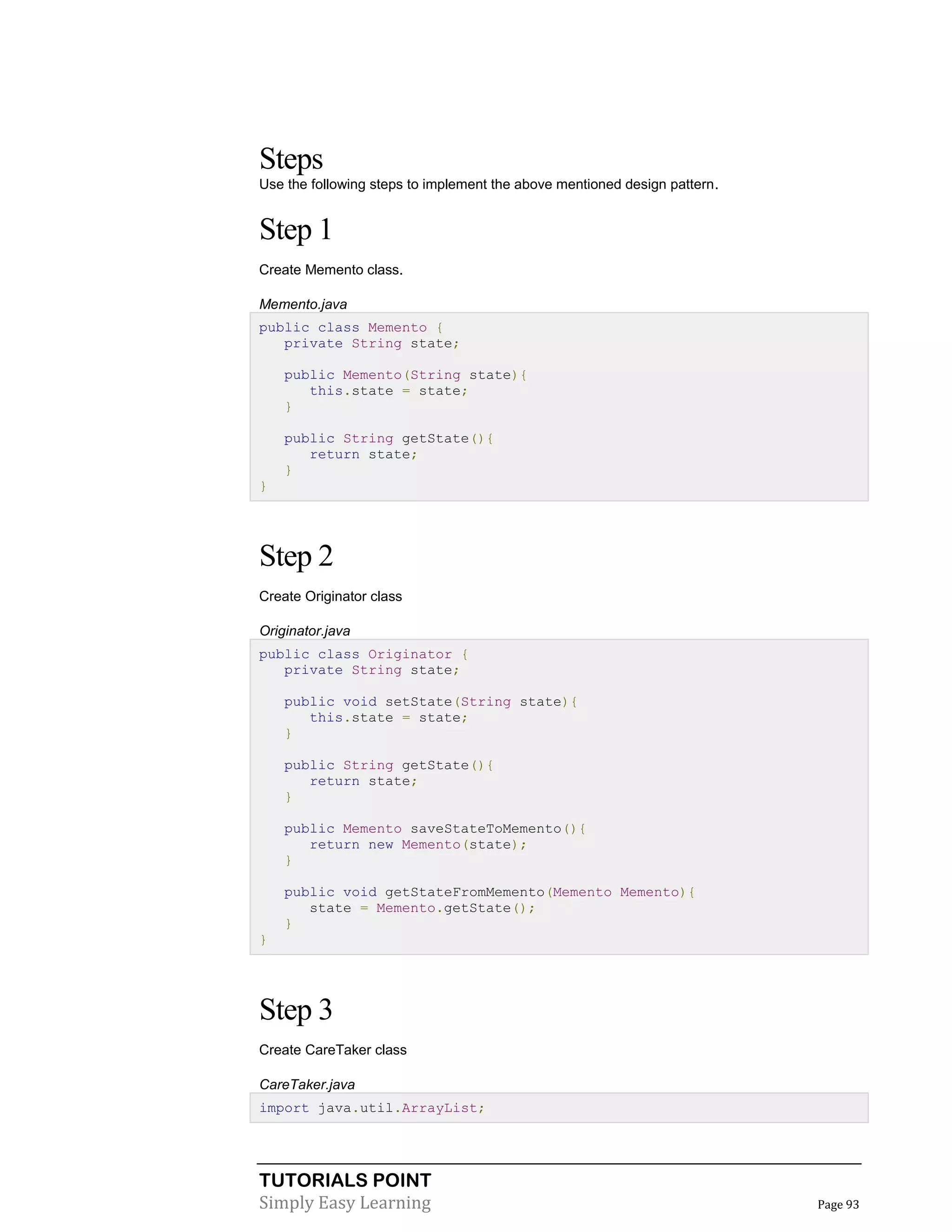 TUTORIALS POINT
Simply Easy Learning Page 93
Steps
Use the following steps to implement the above mentioned design pattern.
Step 1
Create Memento class.
Memento.java
public class Memento {
private String state;
public Memento(String state){
this.state = state;
}
public String getState(){
return state;
}
}
Step 2
Create Originator class
Originator.java
public class Originator {
private String state;
public void setState(String state){
this.state = state;
}
public String getState(){
return state;
}
public Memento saveStateToMemento(){
return new Memento(state);
}
public void getStateFromMemento(Memento Memento){
state = Memento.getState();
}
}
Step 3
Create CareTaker class
CareTaker.java
import java.util.ArrayList;
 