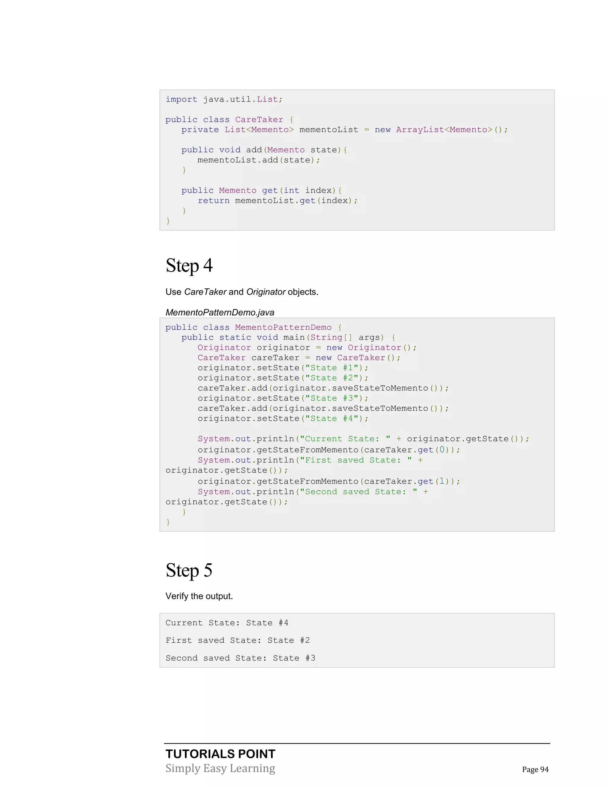 TUTORIALS POINT
Simply Easy Learning Page 94
import java.util.List;
public class CareTaker {
private List<Memento> mementoList = new ArrayList<Memento>();
public void add(Memento state){
mementoList.add(state);
}
public Memento get(int index){
return mementoList.get(index);
}
}
Step 4
Use CareTaker and Originator objects.
MementoPatternDemo.java
public class MementoPatternDemo {
public static void main(String[] args) {
Originator originator = new Originator();
CareTaker careTaker = new CareTaker();
originator.setState("State #1");
originator.setState("State #2");
careTaker.add(originator.saveStateToMemento());
originator.setState("State #3");
careTaker.add(originator.saveStateToMemento());
originator.setState("State #4");
System.out.println("Current State: " + originator.getState());
originator.getStateFromMemento(careTaker.get(0));
System.out.println("First saved State: " +
originator.getState());
originator.getStateFromMemento(careTaker.get(1));
System.out.println("Second saved State: " +
originator.getState());
}
}
Step 5
Verify the output.
Current State: State #4
First saved State: State #2
Second saved State: State #3
 