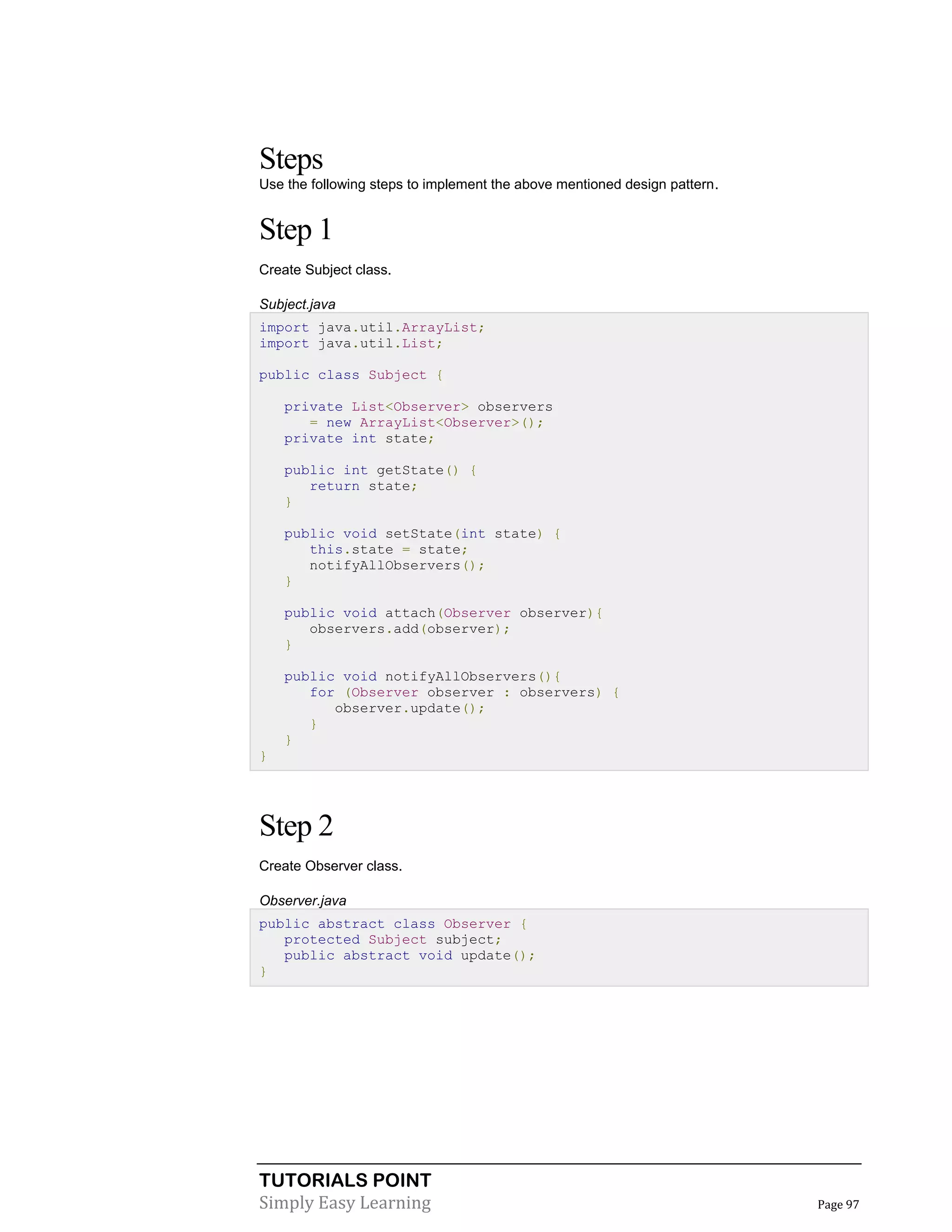 TUTORIALS POINT
Simply Easy Learning Page 97
Steps
Use the following steps to implement the above mentioned design pattern.
Step 1
Create Subject class.
Subject.java
import java.util.ArrayList;
import java.util.List;
public class Subject {
private List<Observer> observers
= new ArrayList<Observer>();
private int state;
public int getState() {
return state;
}
public void setState(int state) {
this.state = state;
notifyAllObservers();
}
public void attach(Observer observer){
observers.add(observer);
}
public void notifyAllObservers(){
for (Observer observer : observers) {
observer.update();
}
}
}
Step 2
Create Observer class.
Observer.java
public abstract class Observer {
protected Subject subject;
public abstract void update();
}
 