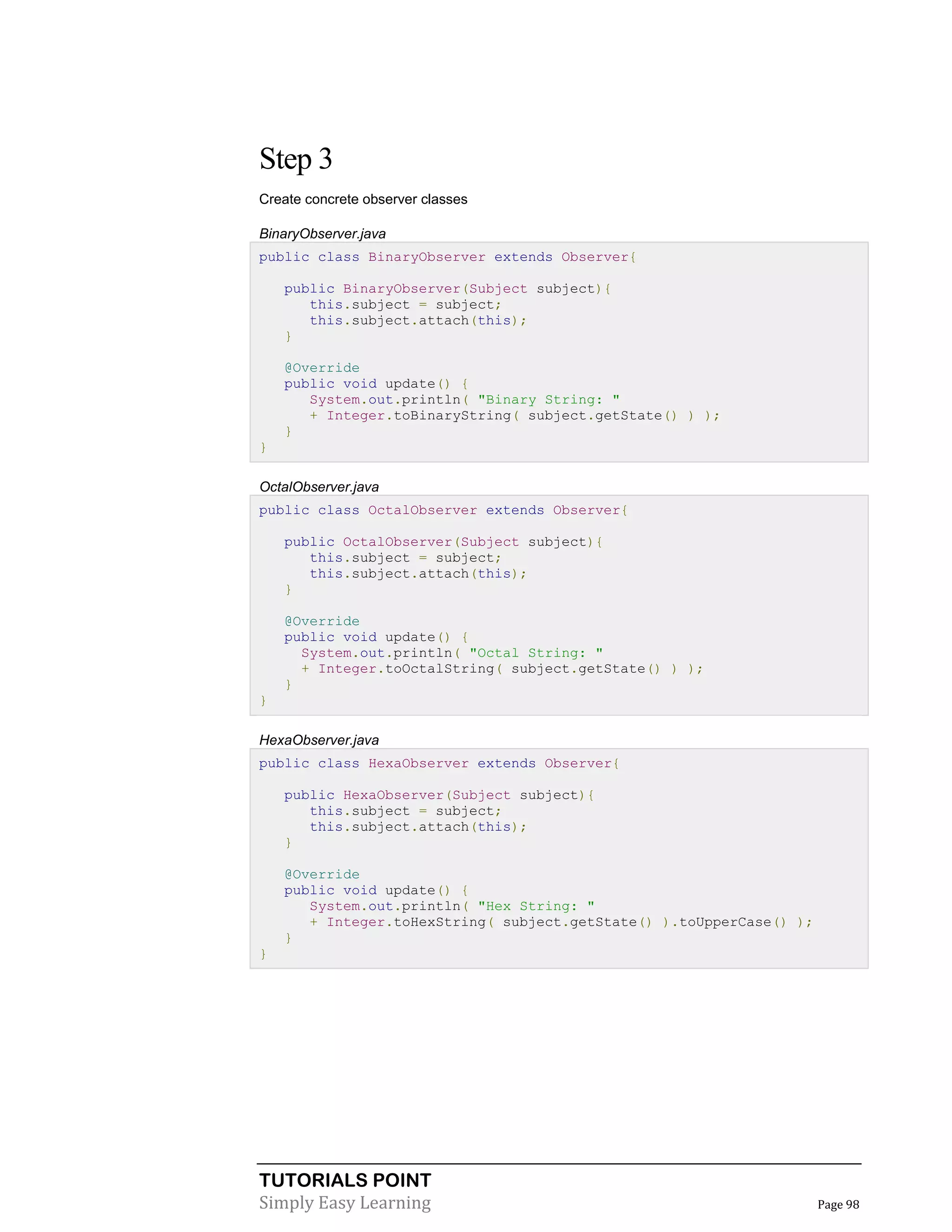 TUTORIALS POINT
Simply Easy Learning Page 98
Step 3
Create concrete observer classes
BinaryObserver.java
public class BinaryObserver extends Observer{
public BinaryObserver(Subject subject){
this.subject = subject;
this.subject.attach(this);
}
@Override
public void update() {
System.out.println( "Binary String: "
+ Integer.toBinaryString( subject.getState() ) );
}
}
OctalObserver.java
public class OctalObserver extends Observer{
public OctalObserver(Subject subject){
this.subject = subject;
this.subject.attach(this);
}
@Override
public void update() {
System.out.println( "Octal String: "
+ Integer.toOctalString( subject.getState() ) );
}
}
HexaObserver.java
public class HexaObserver extends Observer{
public HexaObserver(Subject subject){
this.subject = subject;
this.subject.attach(this);
}
@Override
public void update() {
System.out.println( "Hex String: "
+ Integer.toHexString( subject.getState() ).toUpperCase() );
}
}
 