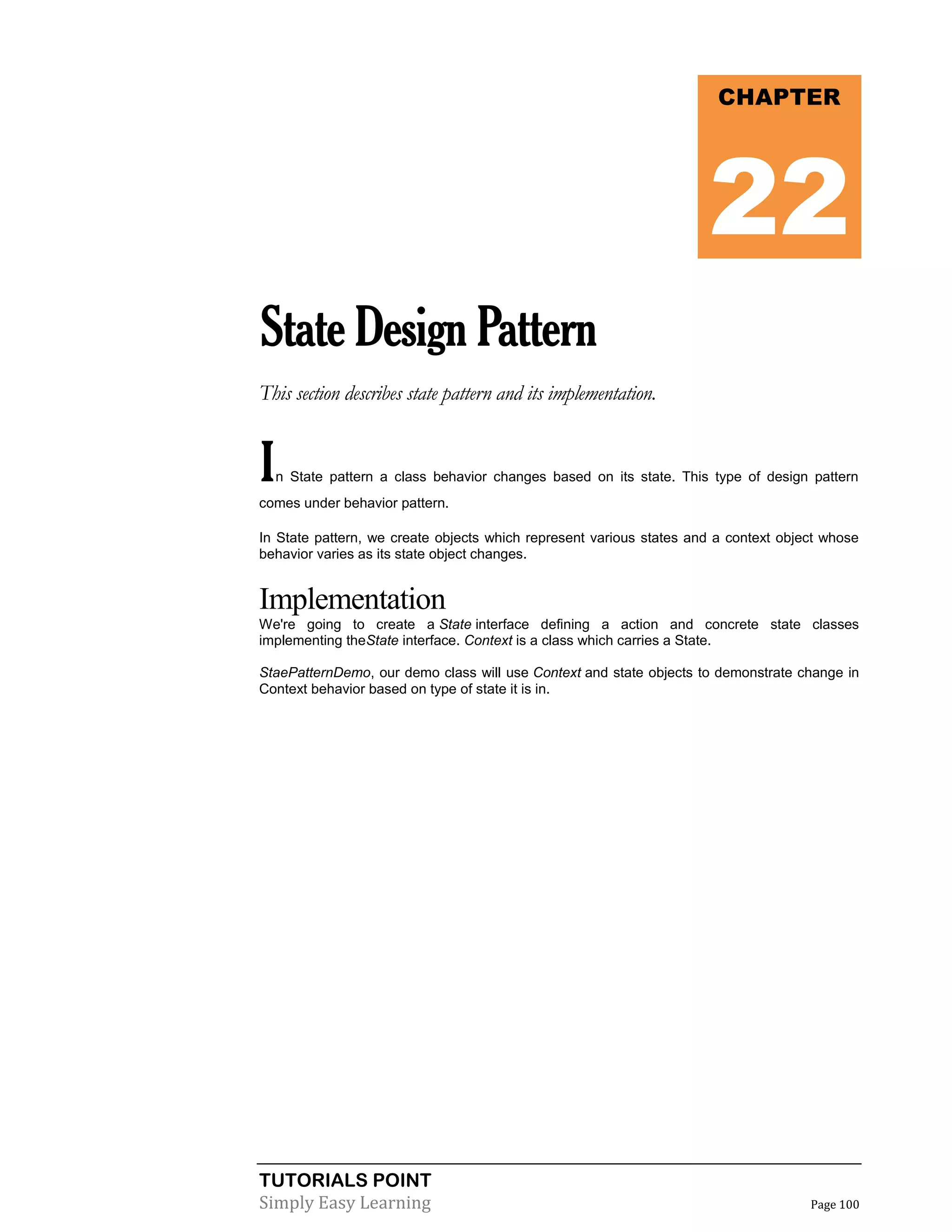 TUTORIALS POINT
Simply Easy Learning Page 100
StateDesignPattern
This section describes state pattern and its implementation.
In State pattern a class behavior changes based on its state. This type of design pattern
comes under behavior pattern.
In State pattern, we create objects which represent various states and a context object whose
behavior varies as its state object changes.
Implementation
We're going to create a State interface defining a action and concrete state classes
implementing theState interface. Context is a class which carries a State.
StaePatternDemo, our demo class will use Context and state objects to demonstrate change in
Context behavior based on type of state it is in.
CHAPTER
22
 