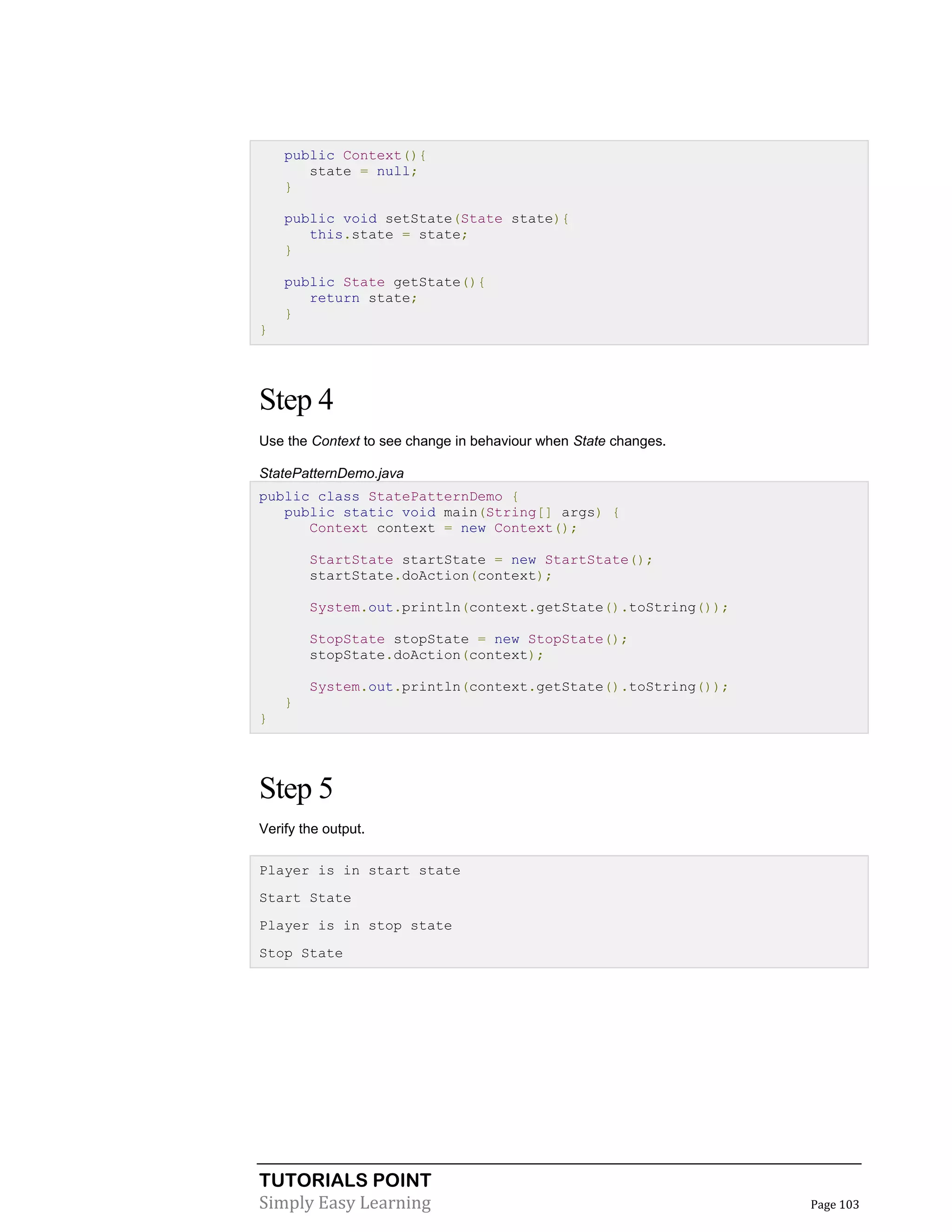 TUTORIALS POINT
Simply Easy Learning Page 103
public Context(){
state = null;
}
public void setState(State state){
this.state = state;
}
public State getState(){
return state;
}
}
Step 4
Use the Context to see change in behaviour when State changes.
StatePatternDemo.java
public class StatePatternDemo {
public static void main(String[] args) {
Context context = new Context();
StartState startState = new StartState();
startState.doAction(context);
System.out.println(context.getState().toString());
StopState stopState = new StopState();
stopState.doAction(context);
System.out.println(context.getState().toString());
}
}
Step 5
Verify the output.
Player is in start state
Start State
Player is in stop state
Stop State
 