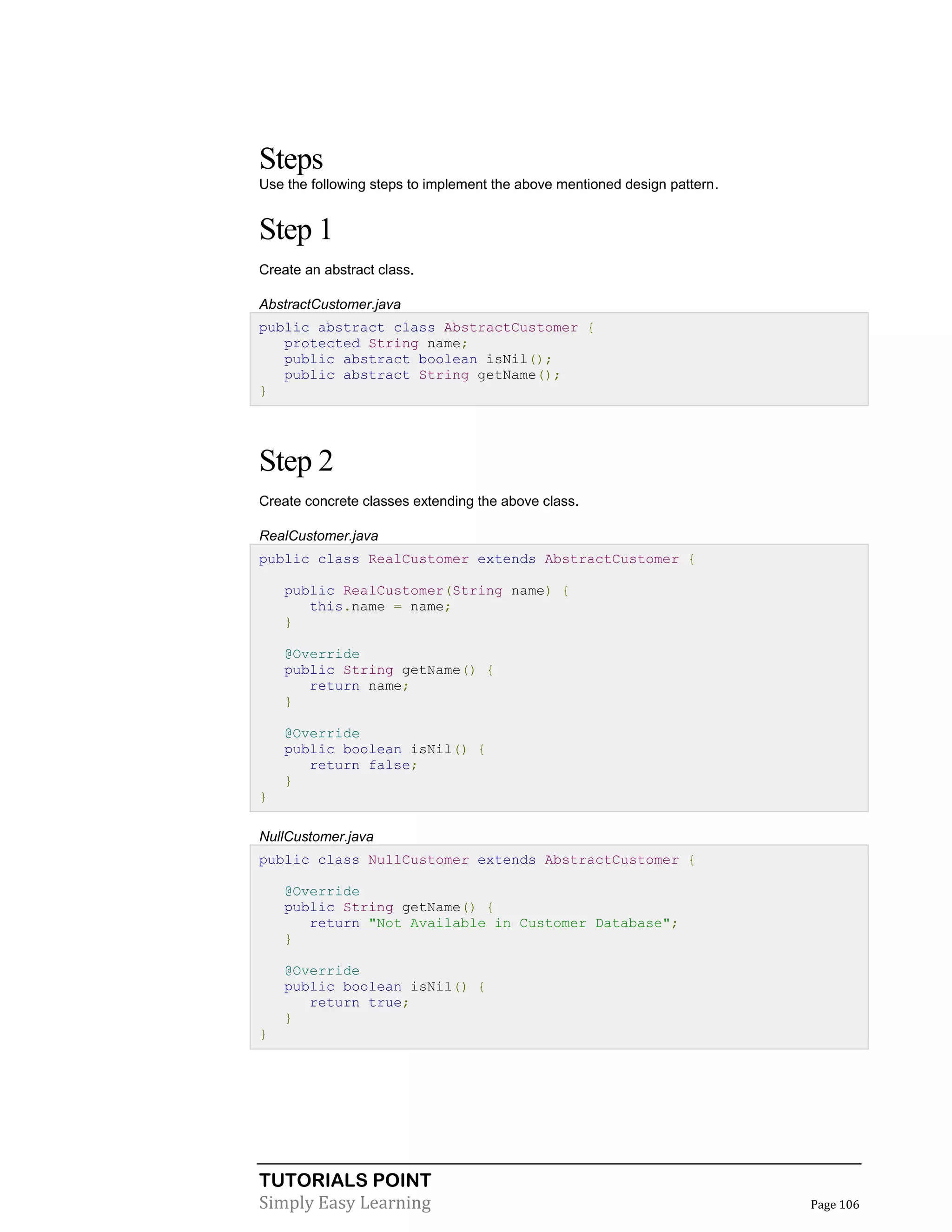 TUTORIALS POINT
Simply Easy Learning Page 106
Steps
Use the following steps to implement the above mentioned design pattern.
Step 1
Create an abstract class.
AbstractCustomer.java
public abstract class AbstractCustomer {
protected String name;
public abstract boolean isNil();
public abstract String getName();
}
Step 2
Create concrete classes extending the above class.
RealCustomer.java
public class RealCustomer extends AbstractCustomer {
public RealCustomer(String name) {
this.name = name;
}
@Override
public String getName() {
return name;
}
@Override
public boolean isNil() {
return false;
}
}
NullCustomer.java
public class NullCustomer extends AbstractCustomer {
@Override
public String getName() {
return "Not Available in Customer Database";
}
@Override
public boolean isNil() {
return true;
}
}
 