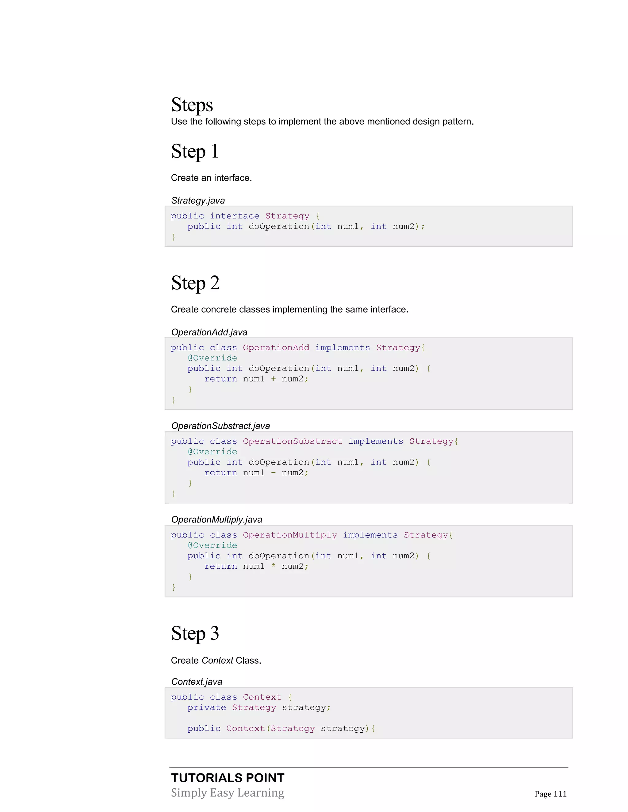 TUTORIALS POINT
Simply Easy Learning Page 111
Steps
Use the following steps to implement the above mentioned design pattern.
Step 1
Create an interface.
Strategy.java
public interface Strategy {
public int doOperation(int num1, int num2);
}
Step 2
Create concrete classes implementing the same interface.
OperationAdd.java
public class OperationAdd implements Strategy{
@Override
public int doOperation(int num1, int num2) {
return num1 + num2;
}
}
OperationSubstract.java
public class OperationSubstract implements Strategy{
@Override
public int doOperation(int num1, int num2) {
return num1 - num2;
}
}
OperationMultiply.java
public class OperationMultiply implements Strategy{
@Override
public int doOperation(int num1, int num2) {
return num1 * num2;
}
}
Step 3
Create Context Class.
Context.java
public class Context {
private Strategy strategy;
public Context(Strategy strategy){
 