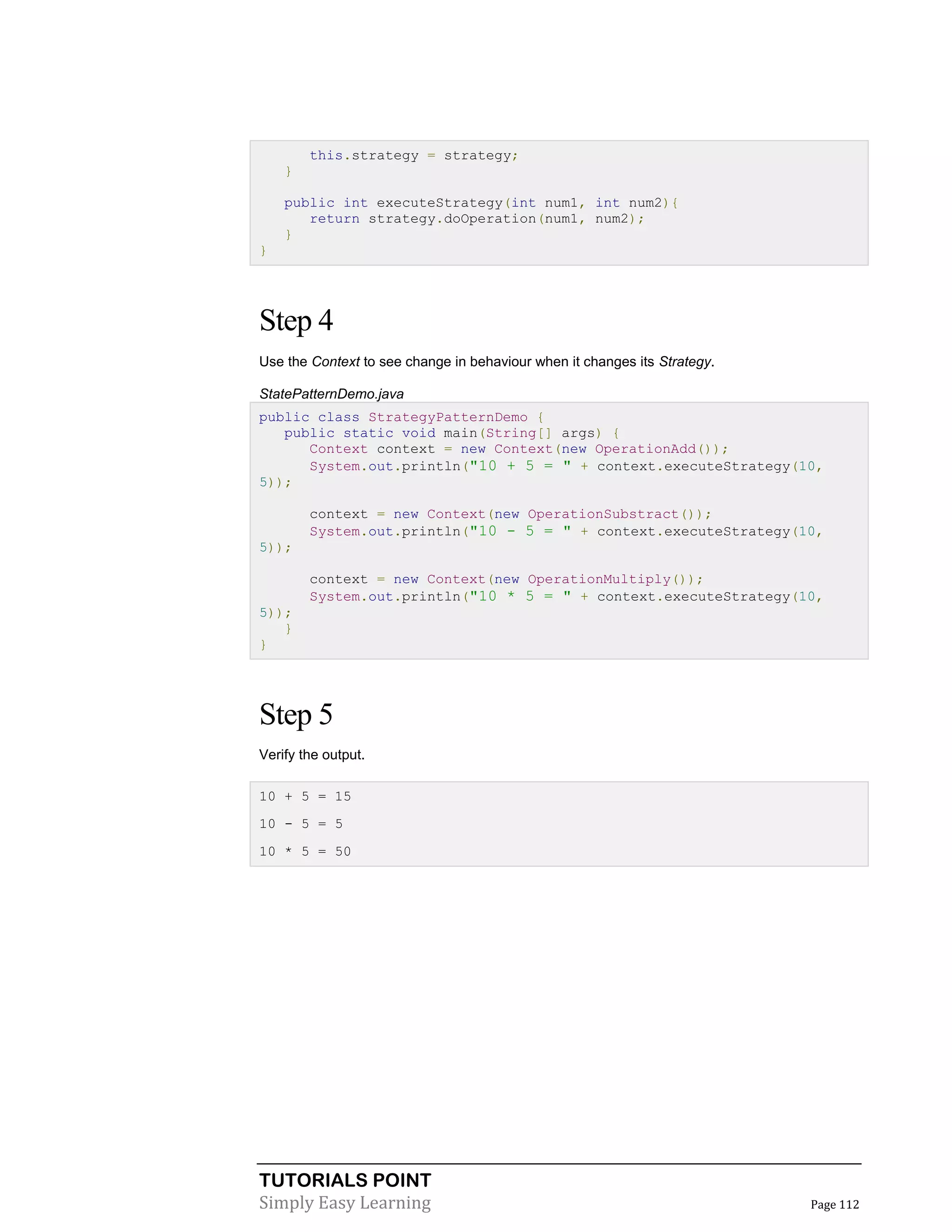 TUTORIALS POINT
Simply Easy Learning Page 112
this.strategy = strategy;
}
public int executeStrategy(int num1, int num2){
return strategy.doOperation(num1, num2);
}
}
Step 4
Use the Context to see change in behaviour when it changes its Strategy.
StatePatternDemo.java
public class StrategyPatternDemo {
public static void main(String[] args) {
Context context = new Context(new OperationAdd());
System.out.println("10 + 5 = " + context.executeStrategy(10,
5));
context = new Context(new OperationSubstract());
System.out.println("10 - 5 = " + context.executeStrategy(10,
5));
context = new Context(new OperationMultiply());
System.out.println("10 * 5 = " + context.executeStrategy(10,
5));
}
}
Step 5
Verify the output.
10 + 5 = 15
10 - 5 = 5
10 * 5 = 50
 