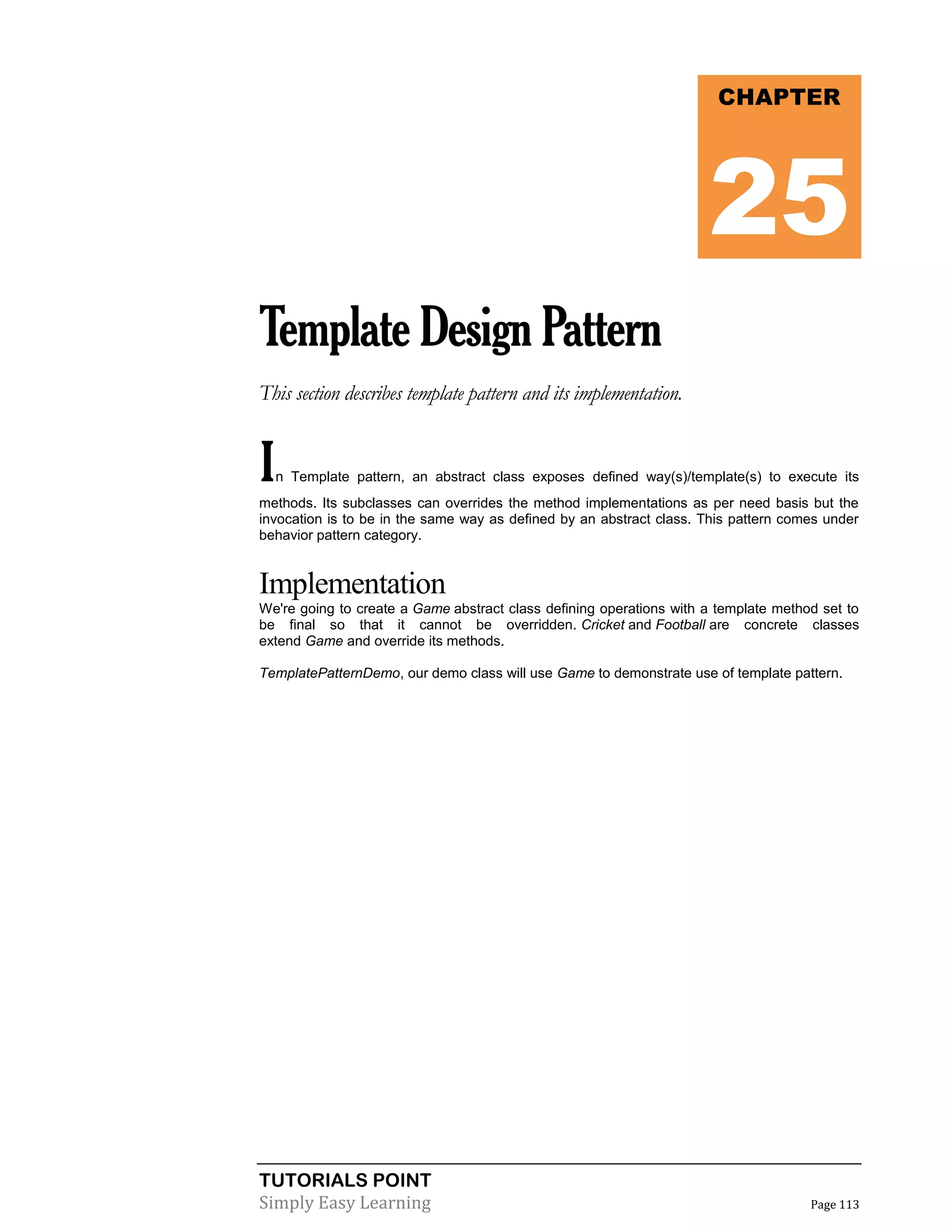 TUTORIALS POINT
Simply Easy Learning Page 113
TemplateDesignPattern
This section describes template pattern and its implementation.
In Template pattern, an abstract class exposes defined way(s)/template(s) to execute its
methods. Its subclasses can overrides the method implementations as per need basis but the
invocation is to be in the same way as defined by an abstract class. This pattern comes under
behavior pattern category.
Implementation
We're going to create a Game abstract class defining operations with a template method set to
be final so that it cannot be overridden. Cricket and Football are concrete classes
extend Game and override its methods.
TemplatePatternDemo, our demo class will use Game to demonstrate use of template pattern.
CHAPTER
25
 