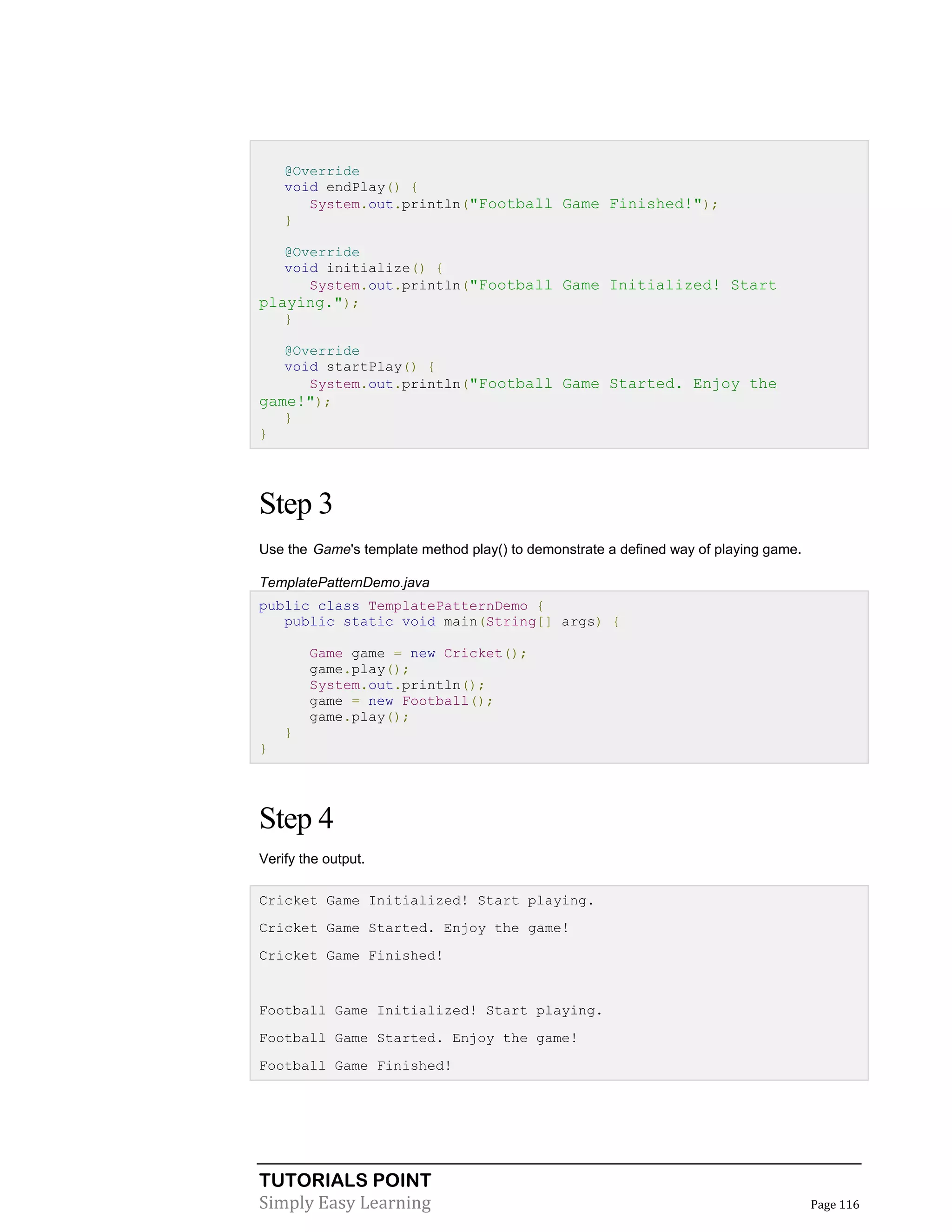 TUTORIALS POINT
Simply Easy Learning Page 116
@Override
void endPlay() {
System.out.println("Football Game Finished!");
}
@Override
void initialize() {
System.out.println("Football Game Initialized! Start
playing.");
}
@Override
void startPlay() {
System.out.println("Football Game Started. Enjoy the
game!");
}
}
Step 3
Use the Game's template method play() to demonstrate a defined way of playing game.
TemplatePatternDemo.java
public class TemplatePatternDemo {
public static void main(String[] args) {
Game game = new Cricket();
game.play();
System.out.println();
game = new Football();
game.play();
}
}
Step 4
Verify the output.
Cricket Game Initialized! Start playing.
Cricket Game Started. Enjoy the game!
Cricket Game Finished!
Football Game Initialized! Start playing.
Football Game Started. Enjoy the game!
Football Game Finished!
 