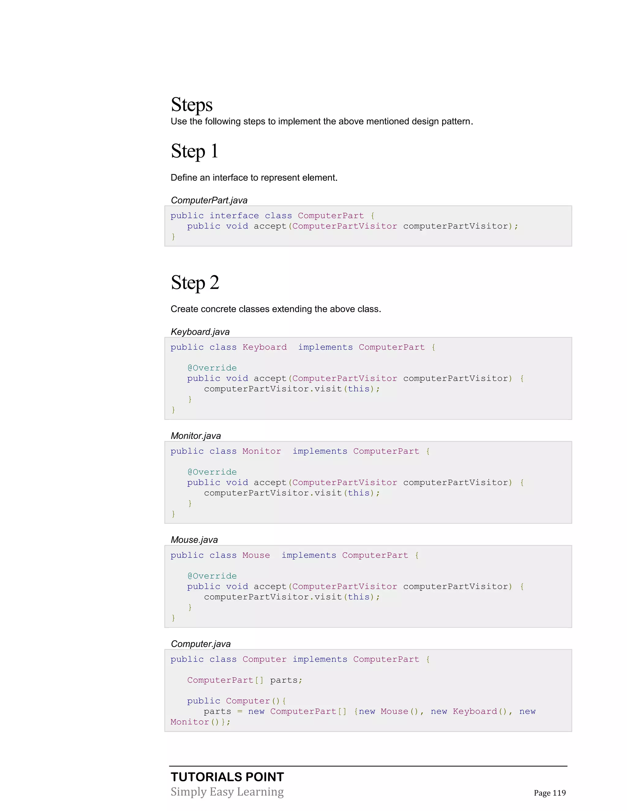TUTORIALS POINT
Simply Easy Learning Page 119
Steps
Use the following steps to implement the above mentioned design pattern.
Step 1
Define an interface to represent element.
ComputerPart.java
public interface class ComputerPart {
public void accept(ComputerPartVisitor computerPartVisitor);
}
Step 2
Create concrete classes extending the above class.
Keyboard.java
public class Keyboard implements ComputerPart {
@Override
public void accept(ComputerPartVisitor computerPartVisitor) {
computerPartVisitor.visit(this);
}
}
Monitor.java
public class Monitor implements ComputerPart {
@Override
public void accept(ComputerPartVisitor computerPartVisitor) {
computerPartVisitor.visit(this);
}
}
Mouse.java
public class Mouse implements ComputerPart {
@Override
public void accept(ComputerPartVisitor computerPartVisitor) {
computerPartVisitor.visit(this);
}
}
Computer.java
public class Computer implements ComputerPart {
ComputerPart[] parts;
public Computer(){
parts = new ComputerPart[] {new Mouse(), new Keyboard(), new
Monitor()};
 