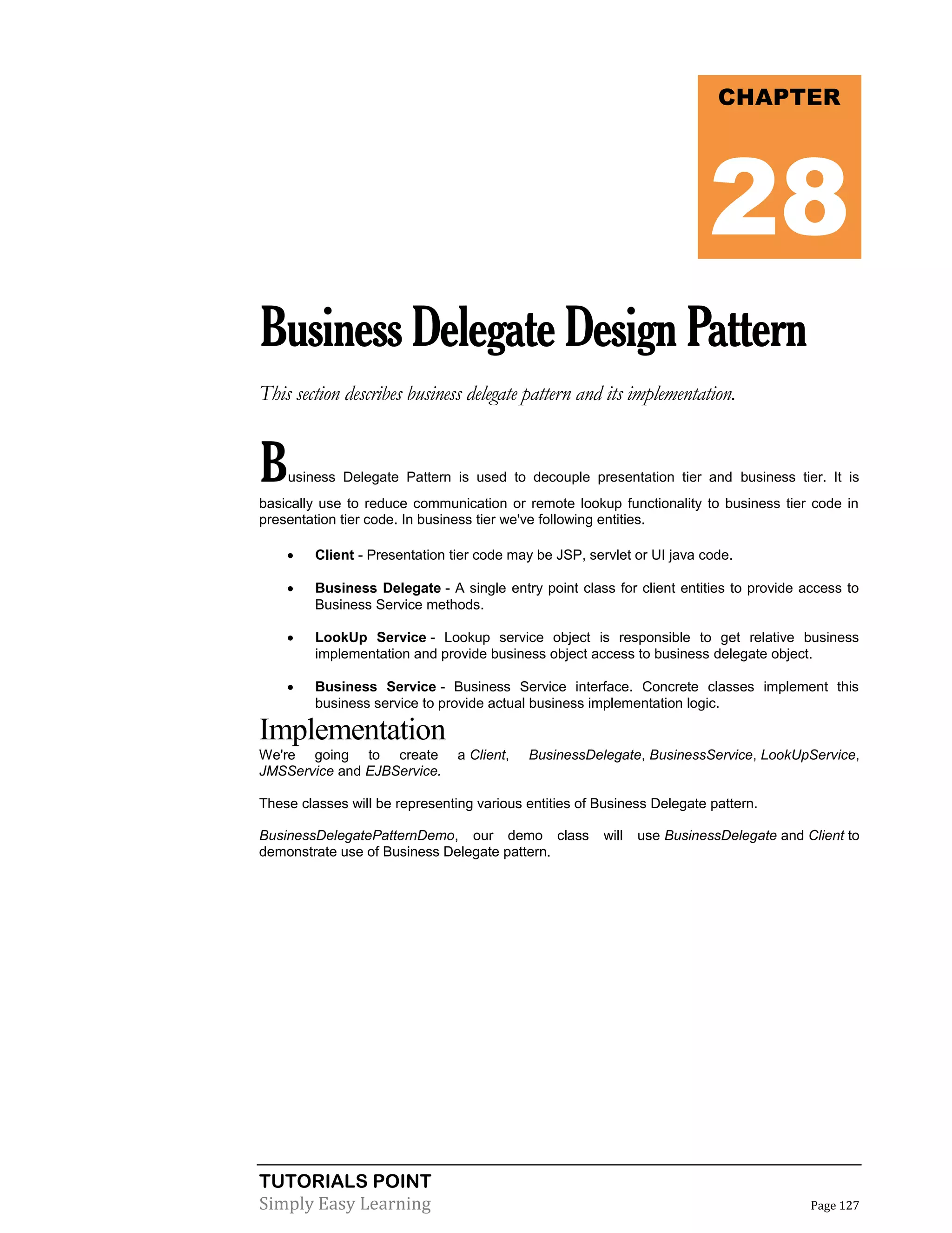 TUTORIALS POINT
Simply Easy Learning Page 127
BusinessDelegateDesignPattern
This section describes business delegate pattern and its implementation.
Business Delegate Pattern is used to decouple presentation tier and business tier. It is
basically use to reduce communication or remote lookup functionality to business tier code in
presentation tier code. In business tier we've following entities.
 Client - Presentation tier code may be JSP, servlet or UI java code.
 Business Delegate - A single entry point class for client entities to provide access to
Business Service methods.
 LookUp Service - Lookup service object is responsible to get relative business
implementation and provide business object access to business delegate object.
 Business Service - Business Service interface. Concrete classes implement this
business service to provide actual business implementation logic.
Implementation
We're going to create a Client, BusinessDelegate, BusinessService, LookUpService,
JMSService and EJBService.
These classes will be representing various entities of Business Delegate pattern.
BusinessDelegatePatternDemo, our demo class will use BusinessDelegate and Client to
demonstrate use of Business Delegate pattern.
CHAPTER
28
 