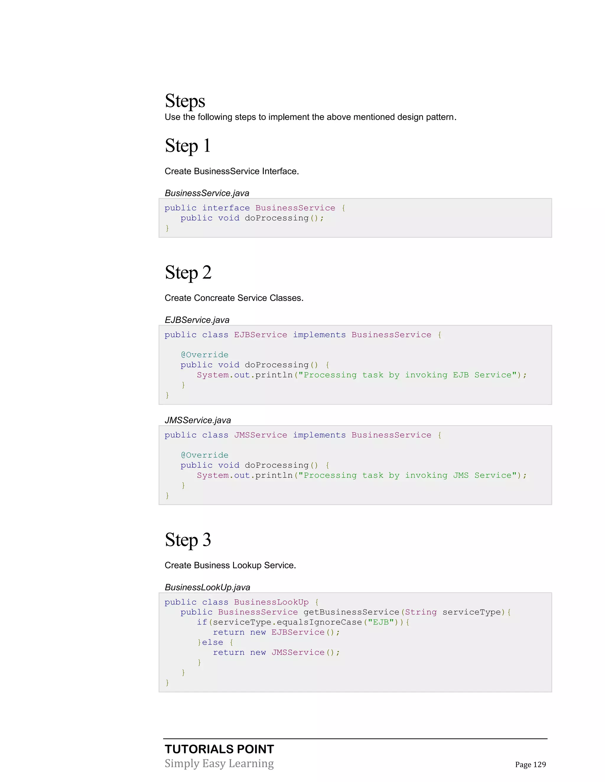 TUTORIALS POINT
Simply Easy Learning Page 129
Steps
Use the following steps to implement the above mentioned design pattern.
Step 1
Create BusinessService Interface.
BusinessService.java
public interface BusinessService {
public void doProcessing();
}
Step 2
Create Concreate Service Classes.
EJBService.java
public class EJBService implements BusinessService {
@Override
public void doProcessing() {
System.out.println("Processing task by invoking EJB Service");
}
}
JMSService.java
public class JMSService implements BusinessService {
@Override
public void doProcessing() {
System.out.println("Processing task by invoking JMS Service");
}
}
Step 3
Create Business Lookup Service.
BusinessLookUp.java
public class BusinessLookUp {
public BusinessService getBusinessService(String serviceType){
if(serviceType.equalsIgnoreCase("EJB")){
return new EJBService();
}else {
return new JMSService();
}
}
}
 