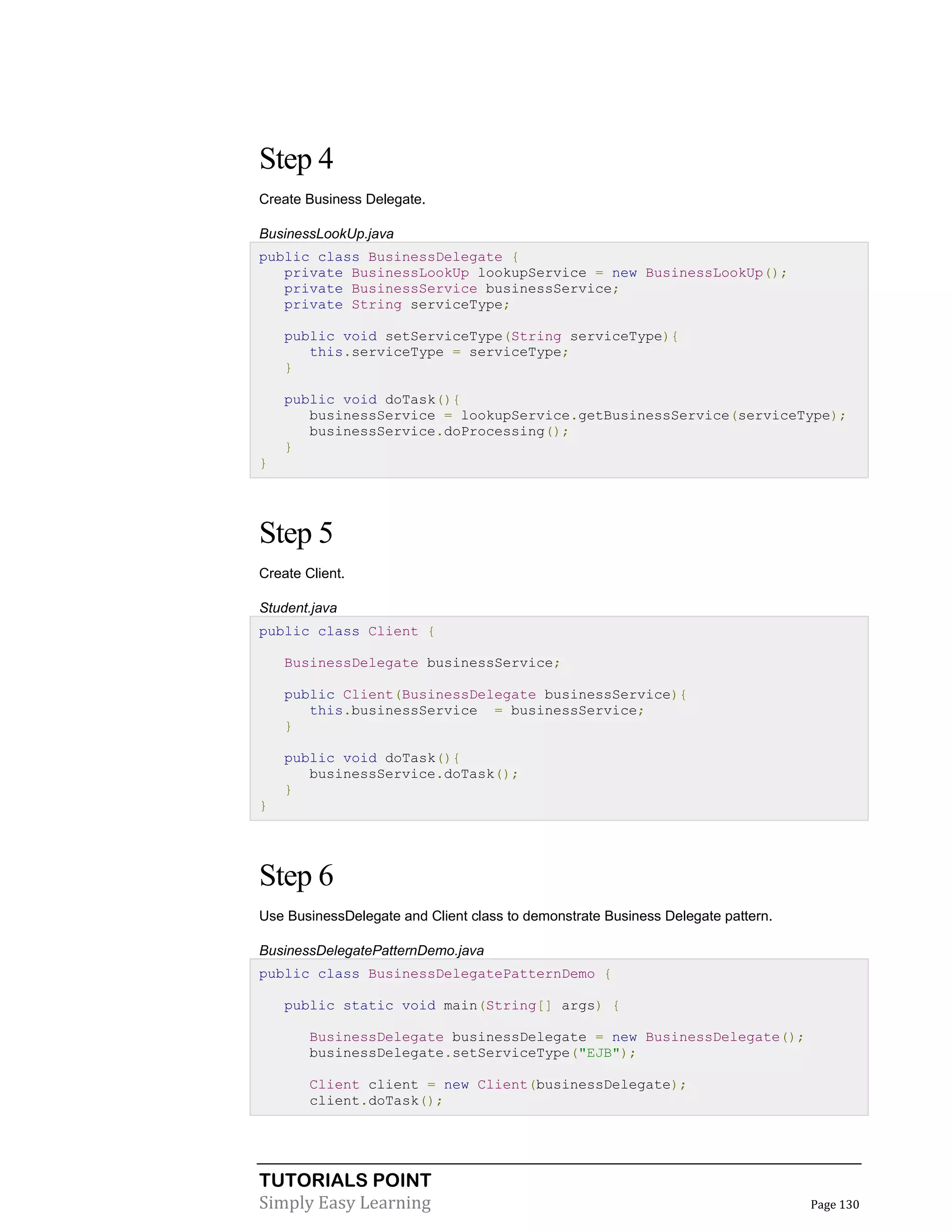 TUTORIALS POINT
Simply Easy Learning Page 130
Step 4
Create Business Delegate.
BusinessLookUp.java
public class BusinessDelegate {
private BusinessLookUp lookupService = new BusinessLookUp();
private BusinessService businessService;
private String serviceType;
public void setServiceType(String serviceType){
this.serviceType = serviceType;
}
public void doTask(){
businessService = lookupService.getBusinessService(serviceType);
businessService.doProcessing();
}
}
Step 5
Create Client.
Student.java
public class Client {
BusinessDelegate businessService;
public Client(BusinessDelegate businessService){
this.businessService = businessService;
}
public void doTask(){
businessService.doTask();
}
}
Step 6
Use BusinessDelegate and Client class to demonstrate Business Delegate pattern.
BusinessDelegatePatternDemo.java
public class BusinessDelegatePatternDemo {
public static void main(String[] args) {
BusinessDelegate businessDelegate = new BusinessDelegate();
businessDelegate.setServiceType("EJB");
Client client = new Client(businessDelegate);
client.doTask();
 
