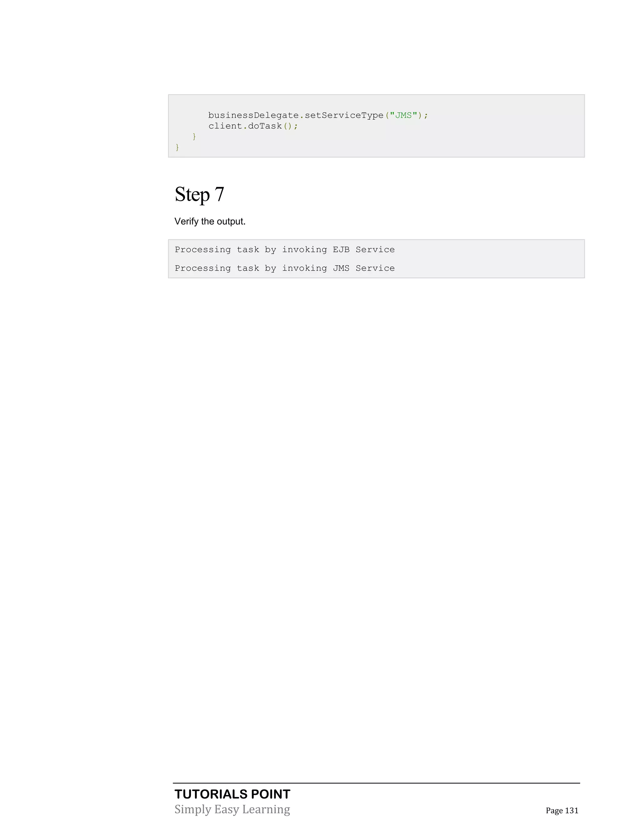 TUTORIALS POINT
Simply Easy Learning Page 131
businessDelegate.setServiceType("JMS");
client.doTask();
}
}
Step 7
Verify the output.
Processing task by invoking EJB Service
Processing task by invoking JMS Service
 