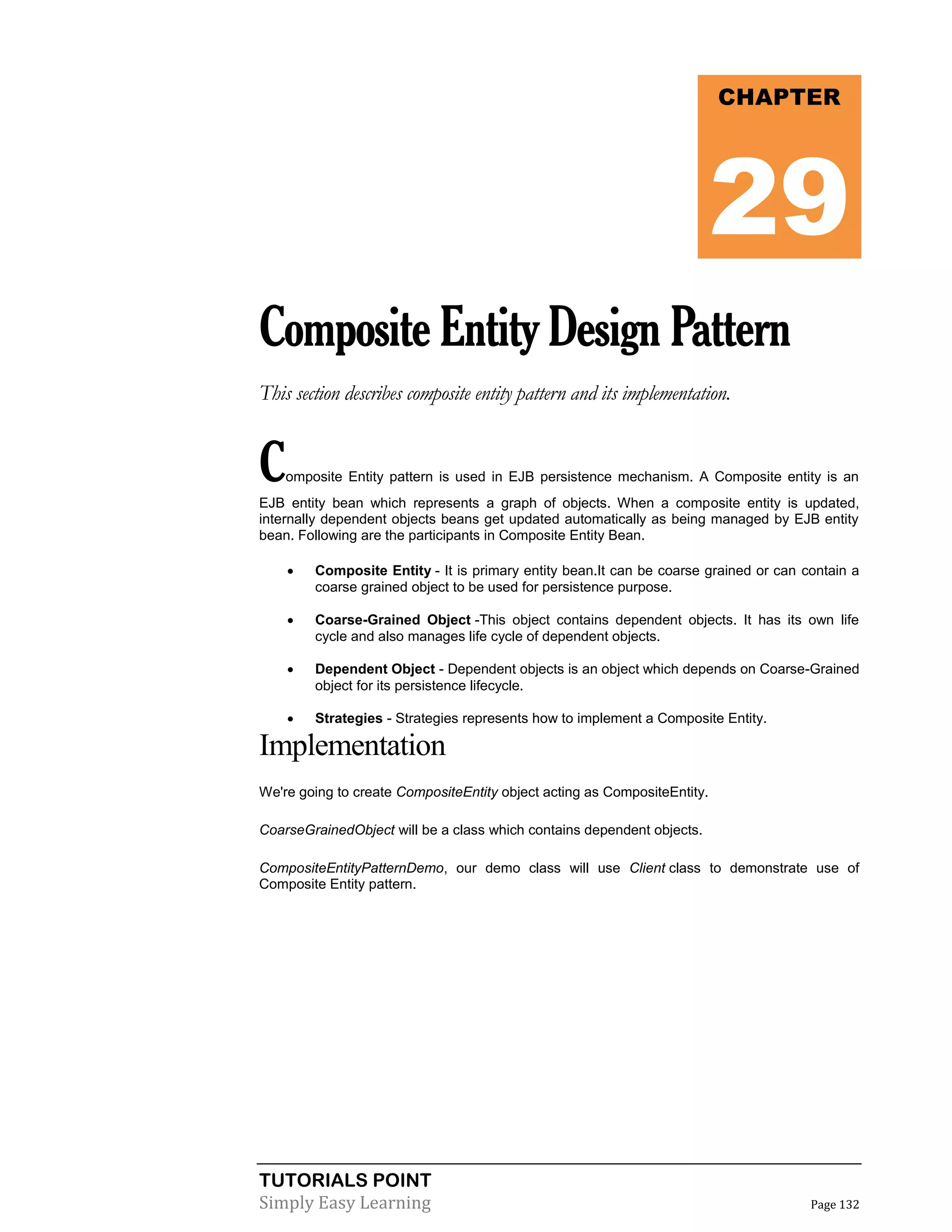 TUTORIALS POINT
Simply Easy Learning Page 132
CompositeEntityDesignPattern
This section describes composite entity pattern and its implementation.
Composite Entity pattern is used in EJB persistence mechanism. A Composite entity is an
EJB entity bean which represents a graph of objects. When a composite entity is updated,
internally dependent objects beans get updated automatically as being managed by EJB entity
bean. Following are the participants in Composite Entity Bean.
 Composite Entity - It is primary entity bean.It can be coarse grained or can contain a
coarse grained object to be used for persistence purpose.
 Coarse-Grained Object -This object contains dependent objects. It has its own life
cycle and also manages life cycle of dependent objects.
 Dependent Object - Dependent objects is an object which depends on Coarse-Grained
object for its persistence lifecycle.
 Strategies - Strategies represents how to implement a Composite Entity.
Implementation
We're going to create CompositeEntity object acting as CompositeEntity.
CoarseGrainedObject will be a class which contains dependent objects.
CompositeEntityPatternDemo, our demo class will use Client class to demonstrate use of
Composite Entity pattern.
CHAPTER
29
 