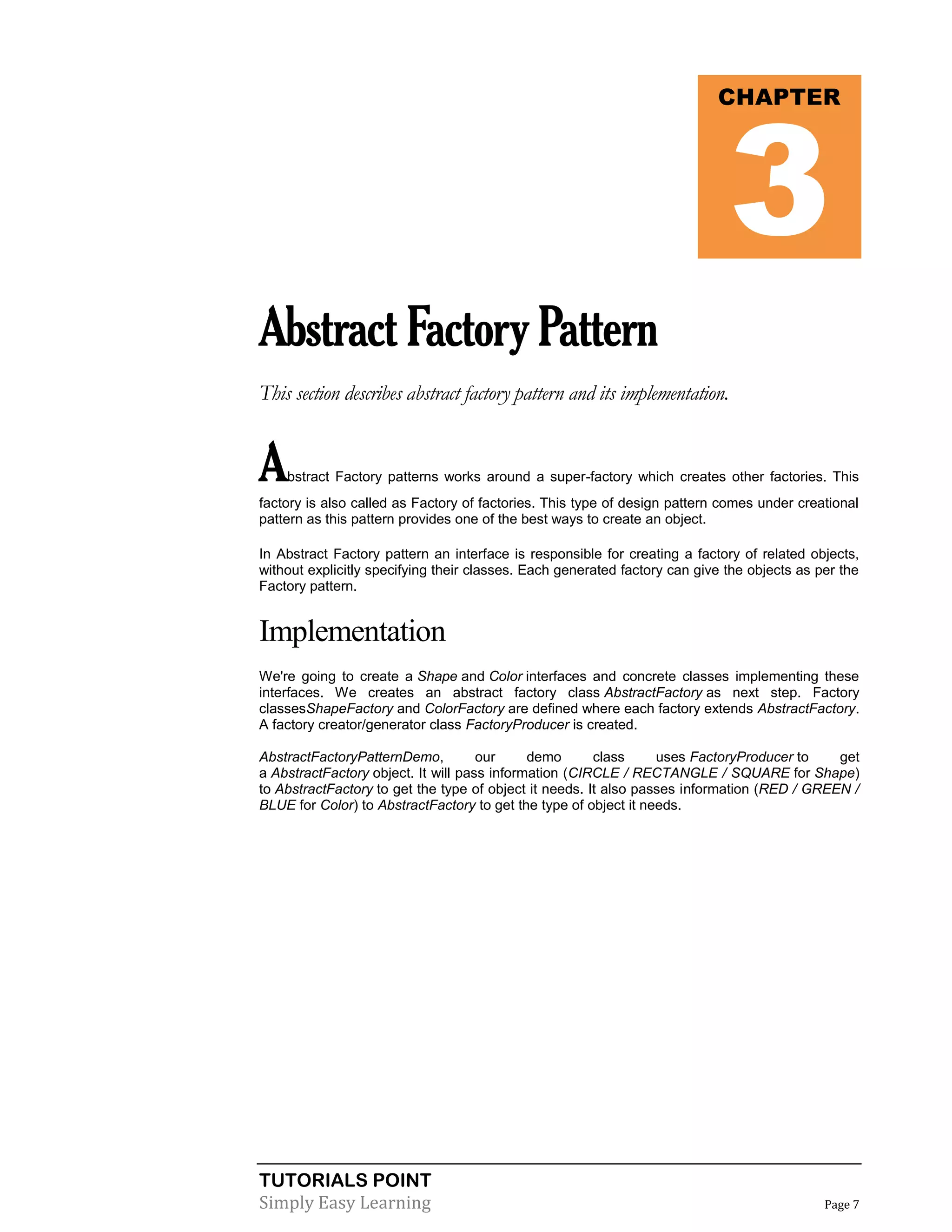TUTORIALS POINT
Simply Easy Learning Page 7
AbstractFactoryPattern
This section describes abstract factory pattern and its implementation.
Abstract Factory patterns works around a super-factory which creates other factories. This
factory is also called as Factory of factories. This type of design pattern comes under creational
pattern as this pattern provides one of the best ways to create an object.
In Abstract Factory pattern an interface is responsible for creating a factory of related objects,
without explicitly specifying their classes. Each generated factory can give the objects as per the
Factory pattern.
Implementation
We're going to create a Shape and Color interfaces and concrete classes implementing these
interfaces. We creates an abstract factory class AbstractFactory as next step. Factory
classesShapeFactory and ColorFactory are defined where each factory extends AbstractFactory.
A factory creator/generator class FactoryProducer is created.
AbstractFactoryPatternDemo, our demo class uses FactoryProducer to get
a AbstractFactory object. It will pass information (CIRCLE / RECTANGLE / SQUARE for Shape)
to AbstractFactory to get the type of object it needs. It also passes information (RED / GREEN /
BLUE for Color) to AbstractFactory to get the type of object it needs.
CHAPTER
3
 