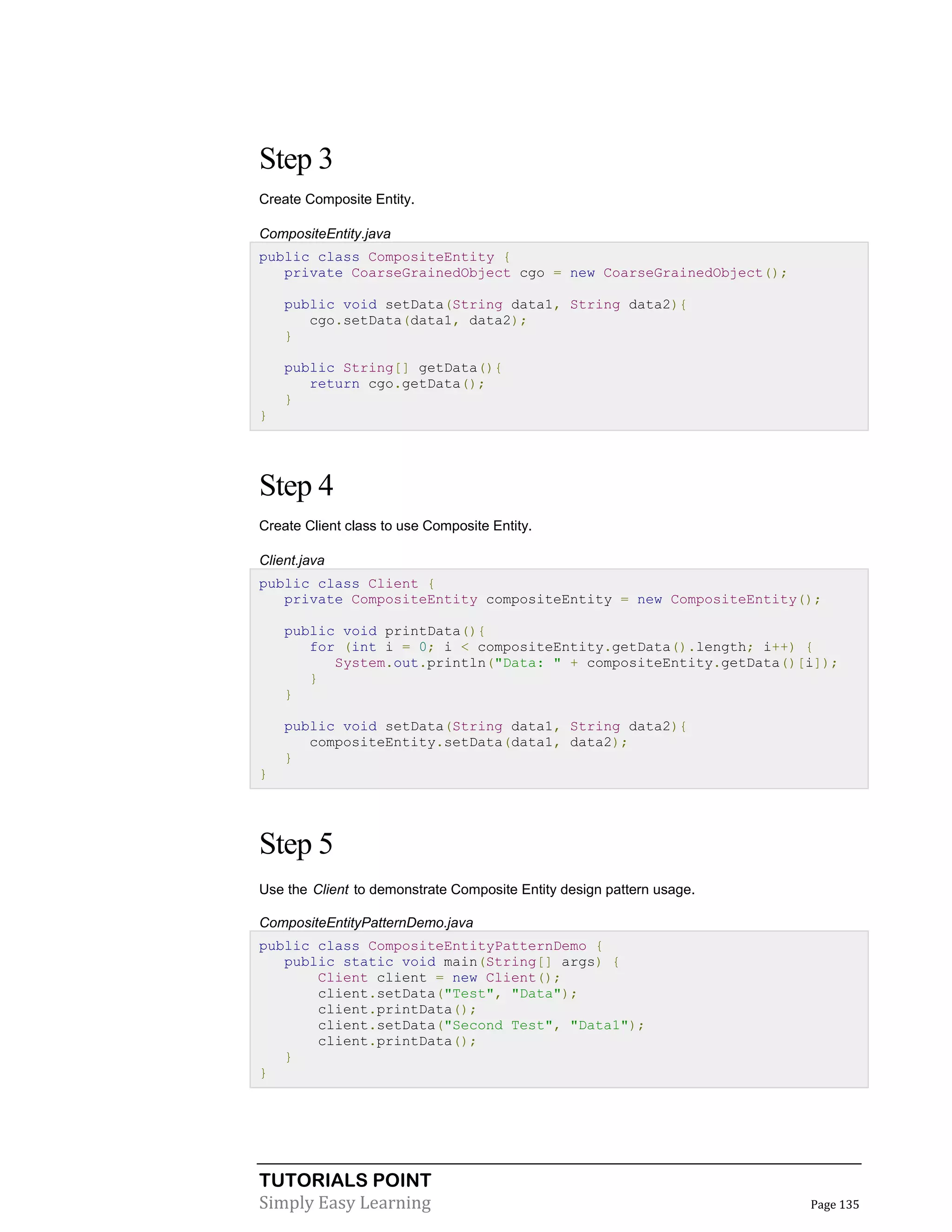 TUTORIALS POINT
Simply Easy Learning Page 135
Step 3
Create Composite Entity.
CompositeEntity.java
public class CompositeEntity {
private CoarseGrainedObject cgo = new CoarseGrainedObject();
public void setData(String data1, String data2){
cgo.setData(data1, data2);
}
public String[] getData(){
return cgo.getData();
}
}
Step 4
Create Client class to use Composite Entity.
Client.java
public class Client {
private CompositeEntity compositeEntity = new CompositeEntity();
public void printData(){
for (int i = 0; i < compositeEntity.getData().length; i++) {
System.out.println("Data: " + compositeEntity.getData()[i]);
}
}
public void setData(String data1, String data2){
compositeEntity.setData(data1, data2);
}
}
Step 5
Use the Client to demonstrate Composite Entity design pattern usage.
CompositeEntityPatternDemo.java
public class CompositeEntityPatternDemo {
public static void main(String[] args) {
Client client = new Client();
client.setData("Test", "Data");
client.printData();
client.setData("Second Test", "Data1");
client.printData();
}
}
 