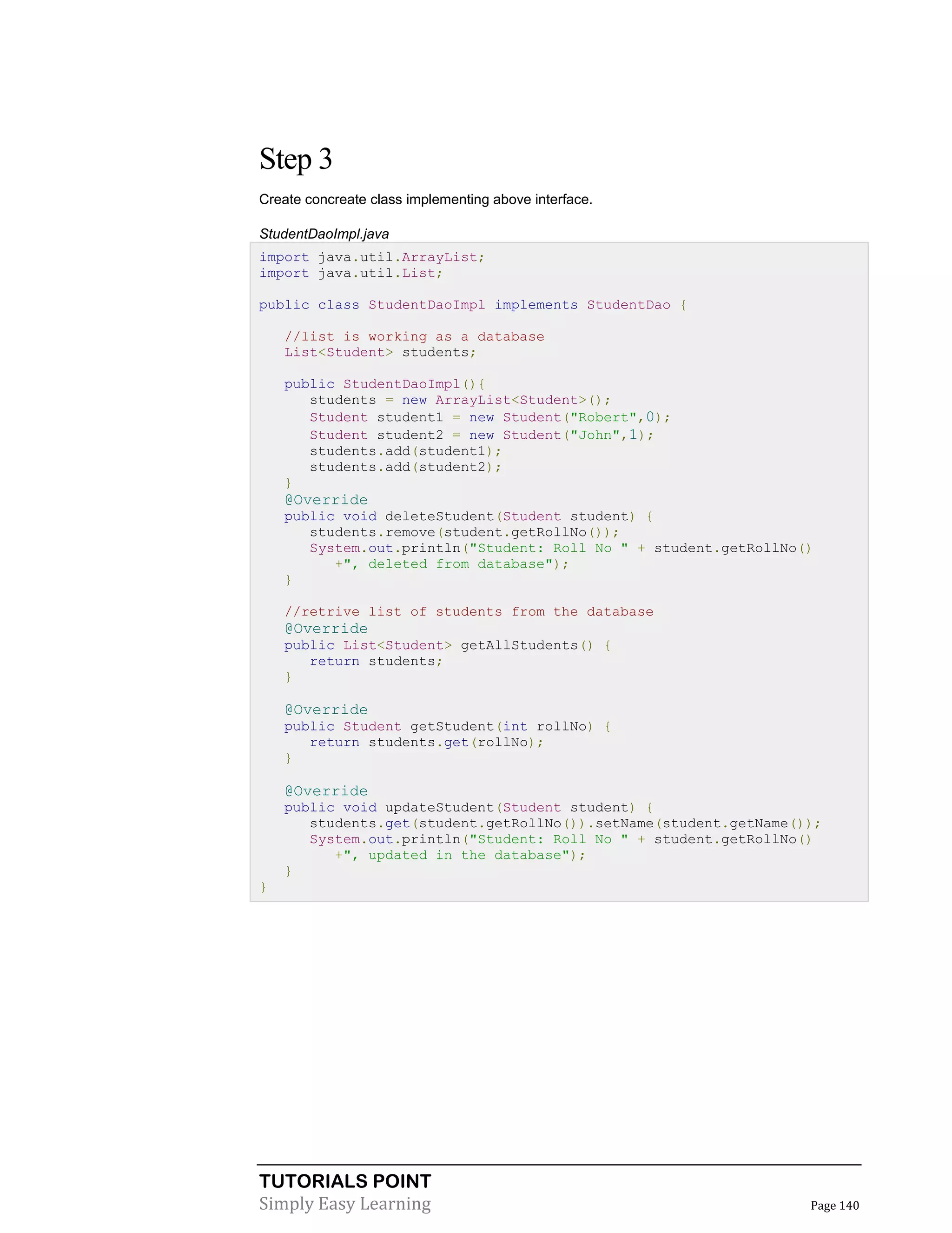 TUTORIALS POINT
Simply Easy Learning Page 140
Step 3
Create concreate class implementing above interface.
StudentDaoImpl.java
import java.util.ArrayList;
import java.util.List;
public class StudentDaoImpl implements StudentDao {
//list is working as a database
List<Student> students;
public StudentDaoImpl(){
students = new ArrayList<Student>();
Student student1 = new Student("Robert",0);
Student student2 = new Student("John",1);
students.add(student1);
students.add(student2);
}
@Override
public void deleteStudent(Student student) {
students.remove(student.getRollNo());
System.out.println("Student: Roll No " + student.getRollNo()
+", deleted from database");
}
//retrive list of students from the database
@Override
public List<Student> getAllStudents() {
return students;
}
@Override
public Student getStudent(int rollNo) {
return students.get(rollNo);
}
@Override
public void updateStudent(Student student) {
students.get(student.getRollNo()).setName(student.getName());
System.out.println("Student: Roll No " + student.getRollNo()
+", updated in the database");
}
}
 
