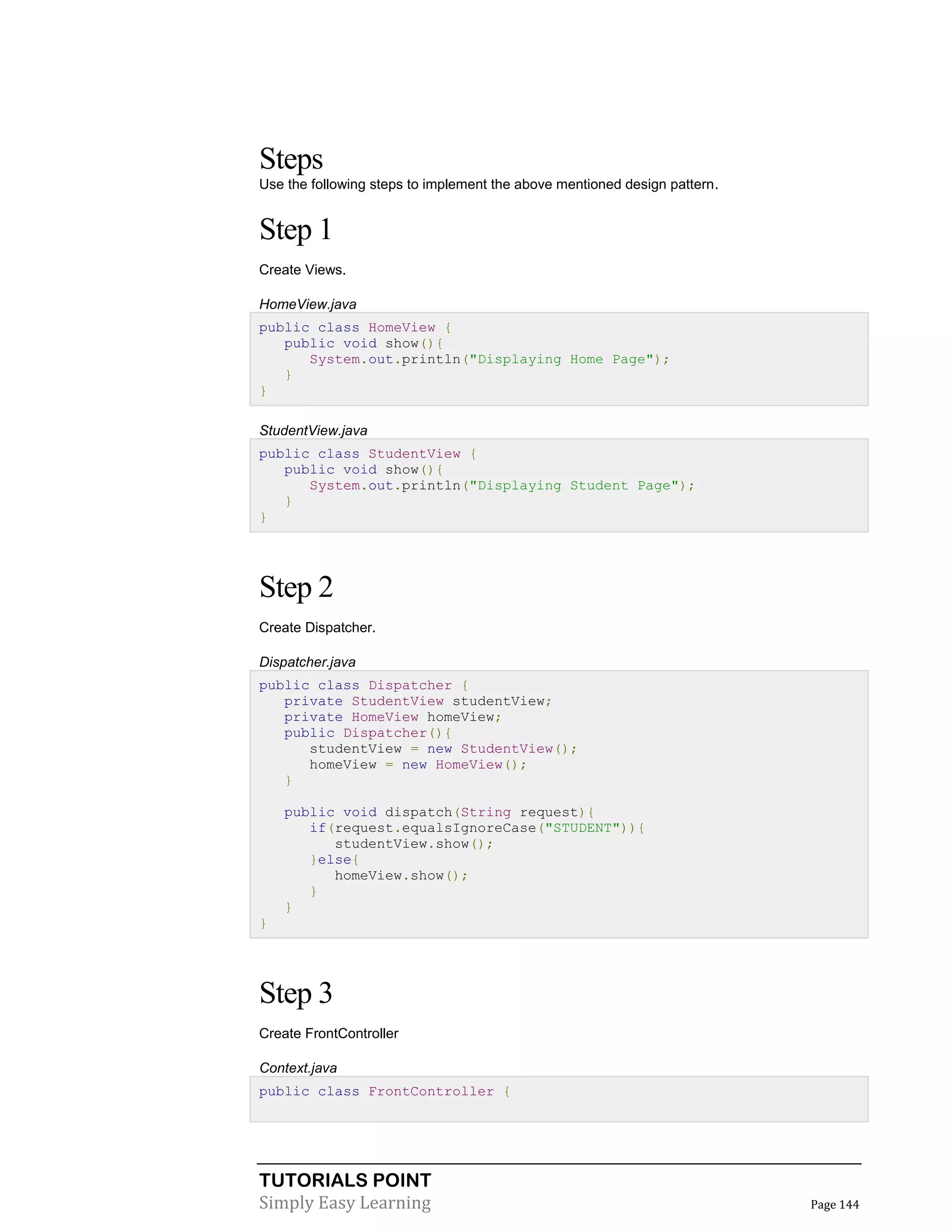 TUTORIALS POINT
Simply Easy Learning Page 144
Steps
Use the following steps to implement the above mentioned design pattern.
Step 1
Create Views.
HomeView.java
public class HomeView {
public void show(){
System.out.println("Displaying Home Page");
}
}
StudentView.java
public class StudentView {
public void show(){
System.out.println("Displaying Student Page");
}
}
Step 2
Create Dispatcher.
Dispatcher.java
public class Dispatcher {
private StudentView studentView;
private HomeView homeView;
public Dispatcher(){
studentView = new StudentView();
homeView = new HomeView();
}
public void dispatch(String request){
if(request.equalsIgnoreCase("STUDENT")){
studentView.show();
}else{
homeView.show();
}
}
}
Step 3
Create FrontController
Context.java
public class FrontController {
 