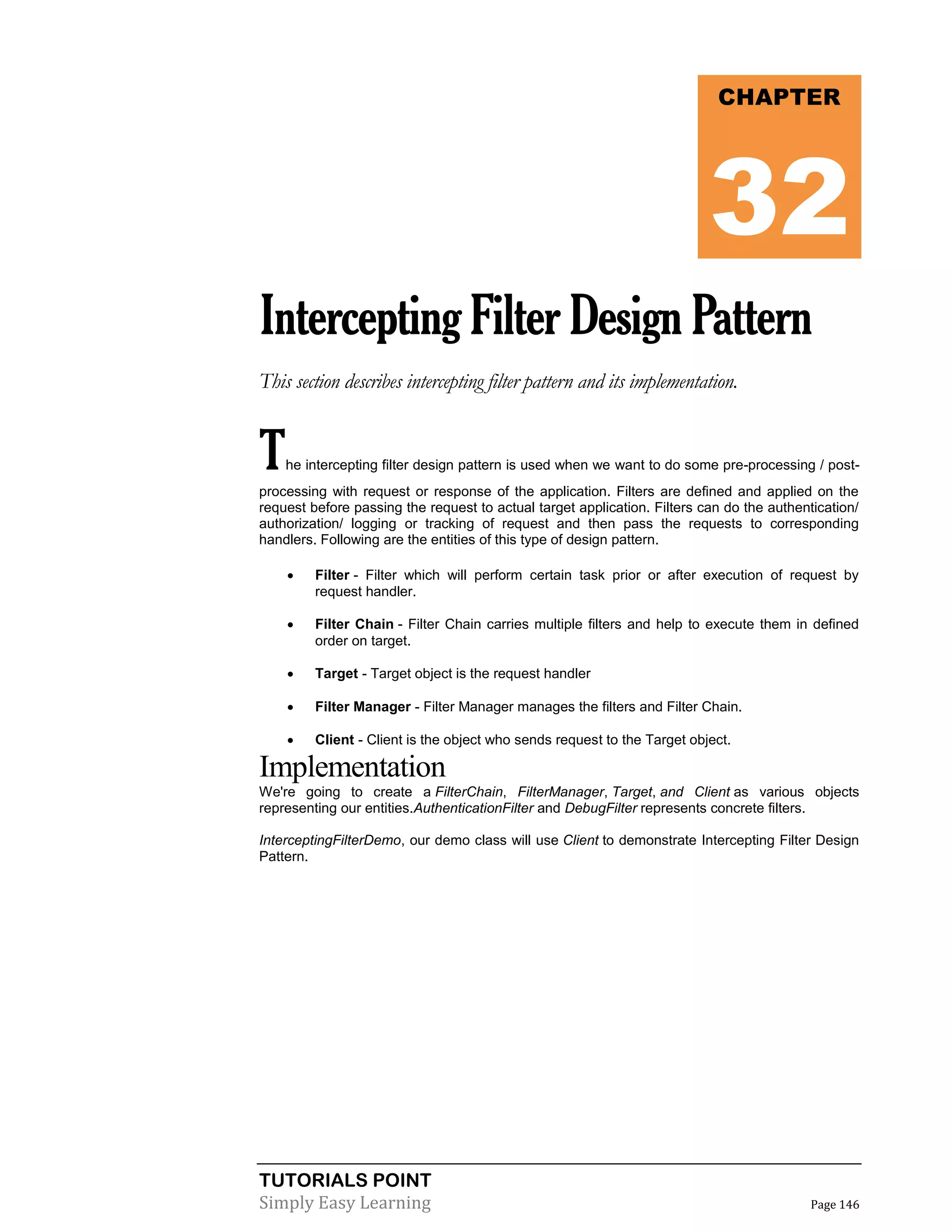 TUTORIALS POINT
Simply Easy Learning Page 146
InterceptingFilterDesignPattern
This section describes intercepting filter pattern and its implementation.
The intercepting filter design pattern is used when we want to do some pre-processing / post-
processing with request or response of the application. Filters are defined and applied on the
request before passing the request to actual target application. Filters can do the authentication/
authorization/ logging or tracking of request and then pass the requests to corresponding
handlers. Following are the entities of this type of design pattern.
 Filter - Filter which will perform certain task prior or after execution of request by
request handler.
 Filter Chain - Filter Chain carries multiple filters and help to execute them in defined
order on target.
 Target - Target object is the request handler
 Filter Manager - Filter Manager manages the filters and Filter Chain.
 Client - Client is the object who sends request to the Target object.
Implementation
We're going to create a FilterChain, FilterManager, Target, and Client as various objects
representing our entities.AuthenticationFilter and DebugFilter represents concrete filters.
InterceptingFilterDemo, our demo class will use Client to demonstrate Intercepting Filter Design
Pattern.
CHAPTER
32
 