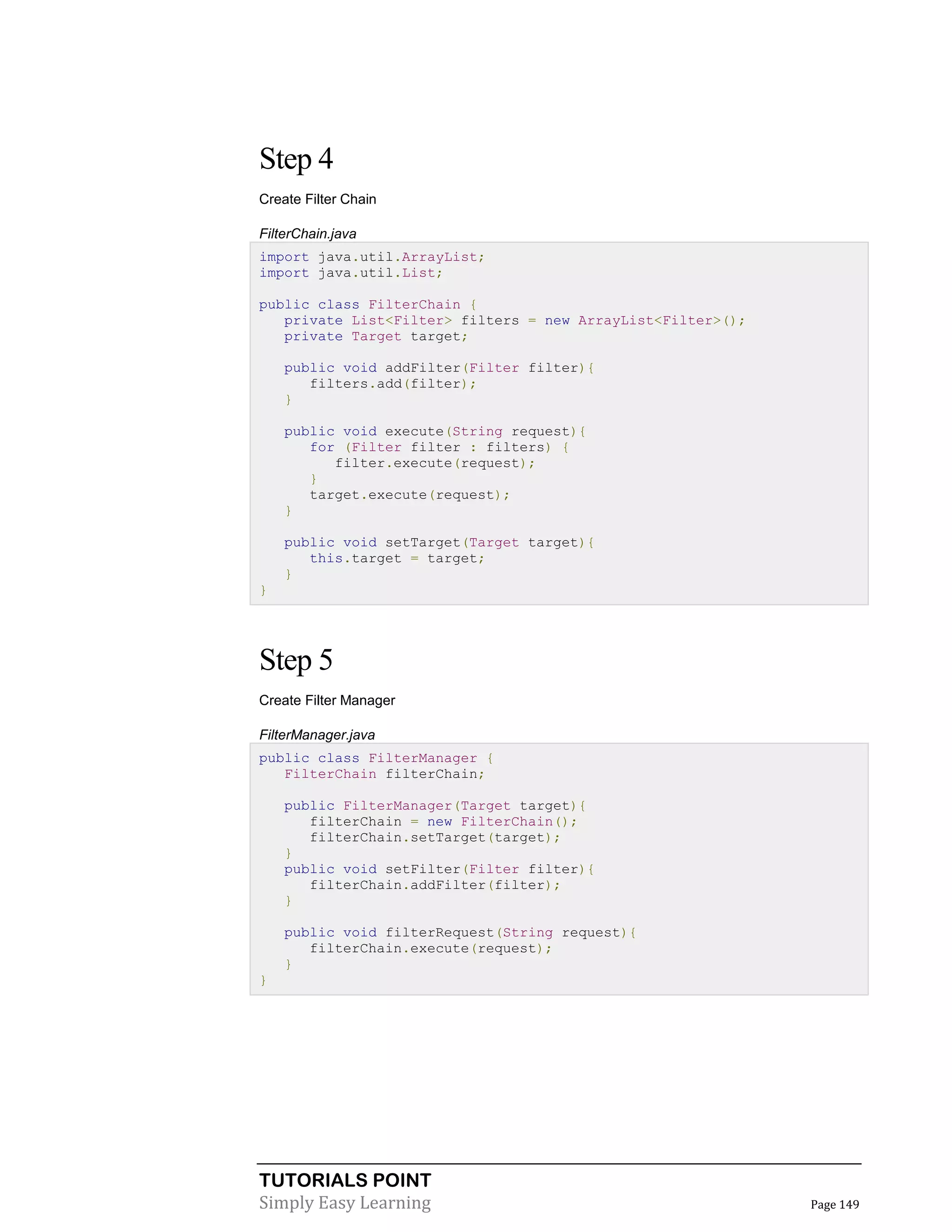 TUTORIALS POINT
Simply Easy Learning Page 149
Step 4
Create Filter Chain
FilterChain.java
import java.util.ArrayList;
import java.util.List;
public class FilterChain {
private List<Filter> filters = new ArrayList<Filter>();
private Target target;
public void addFilter(Filter filter){
filters.add(filter);
}
public void execute(String request){
for (Filter filter : filters) {
filter.execute(request);
}
target.execute(request);
}
public void setTarget(Target target){
this.target = target;
}
}
Step 5
Create Filter Manager
FilterManager.java
public class FilterManager {
FilterChain filterChain;
public FilterManager(Target target){
filterChain = new FilterChain();
filterChain.setTarget(target);
}
public void setFilter(Filter filter){
filterChain.addFilter(filter);
}
public void filterRequest(String request){
filterChain.execute(request);
}
}
 