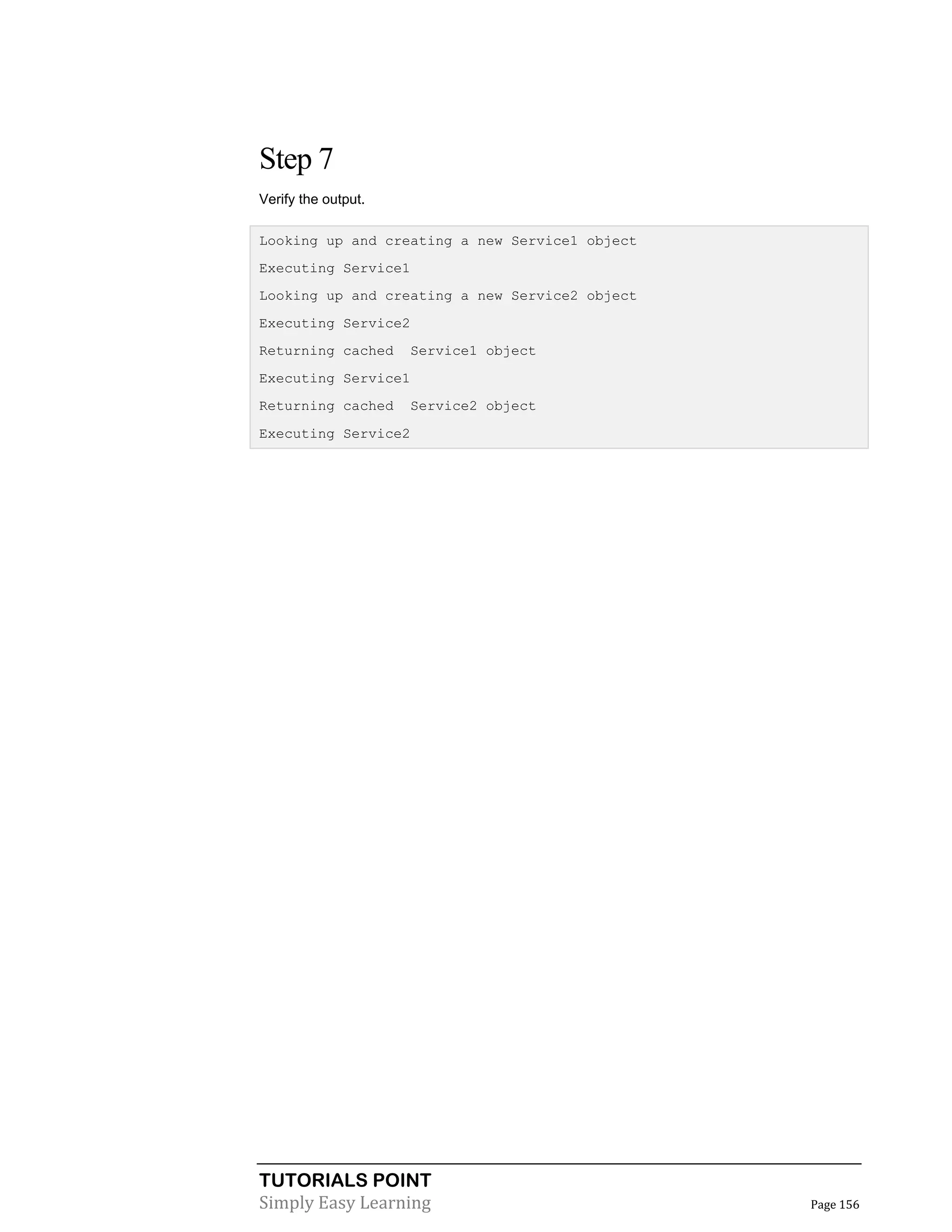 TUTORIALS POINT
Simply Easy Learning Page 156
Step 7
Verify the output.
Looking up and creating a new Service1 object
Executing Service1
Looking up and creating a new Service2 object
Executing Service2
Returning cached Service1 object
Executing Service1
Returning cached Service2 object
Executing Service2
 