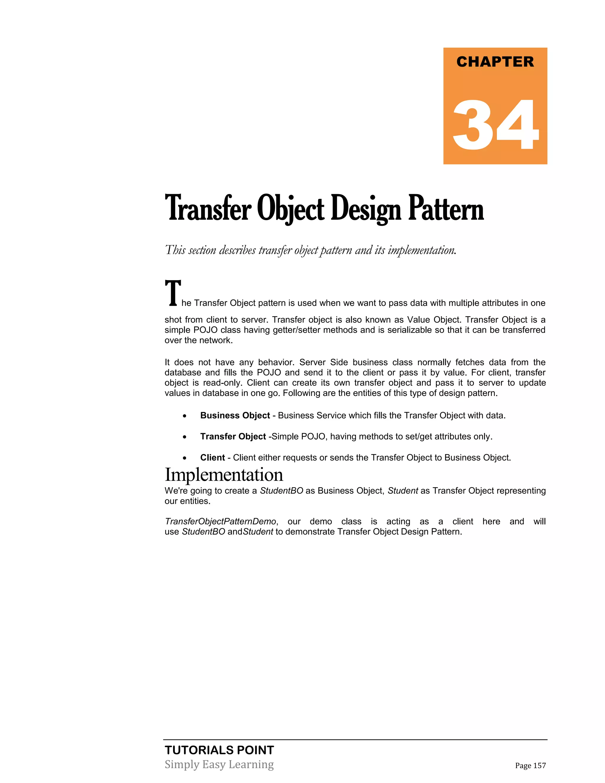 TUTORIALS POINT
Simply Easy Learning Page 157
TransferObjectDesignPattern
This section describes transfer object pattern and its implementation.
The Transfer Object pattern is used when we want to pass data with multiple attributes in one
shot from client to server. Transfer object is also known as Value Object. Transfer Object is a
simple POJO class having getter/setter methods and is serializable so that it can be transferred
over the network.
It does not have any behavior. Server Side business class normally fetches data from the
database and fills the POJO and send it to the client or pass it by value. For client, transfer
object is read-only. Client can create its own transfer object and pass it to server to update
values in database in one go. Following are the entities of this type of design pattern.
 Business Object - Business Service which fills the Transfer Object with data.
 Transfer Object -Simple POJO, having methods to set/get attributes only.
 Client - Client either requests or sends the Transfer Object to Business Object.
Implementation
We're going to create a StudentBO as Business Object, Student as Transfer Object representing
our entities.
TransferObjectPatternDemo, our demo class is acting as a client here and will
use StudentBO andStudent to demonstrate Transfer Object Design Pattern.
CHAPTER
34
 