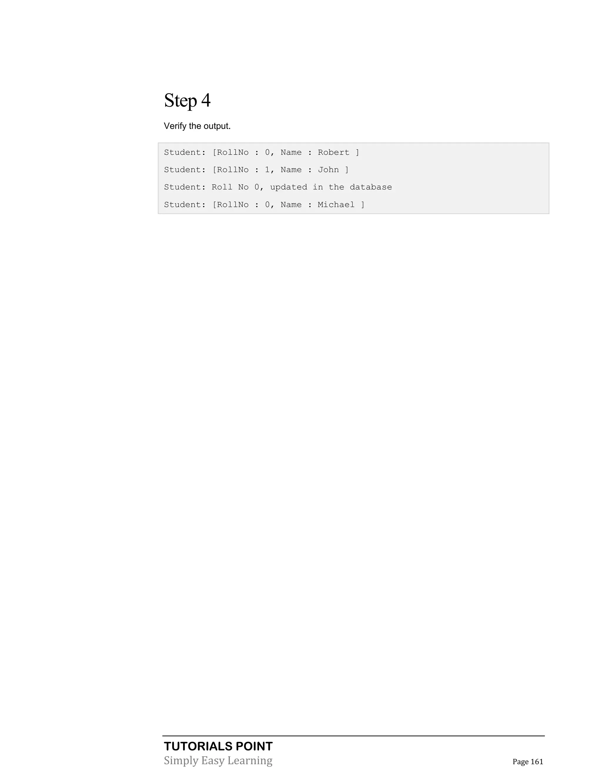 TUTORIALS POINT
Simply Easy Learning Page 161
Step 4
Verify the output.
Student: [RollNo : 0, Name : Robert ]
Student: [RollNo : 1, Name : John ]
Student: Roll No 0, updated in the database
Student: [RollNo : 0, Name : Michael ]
 