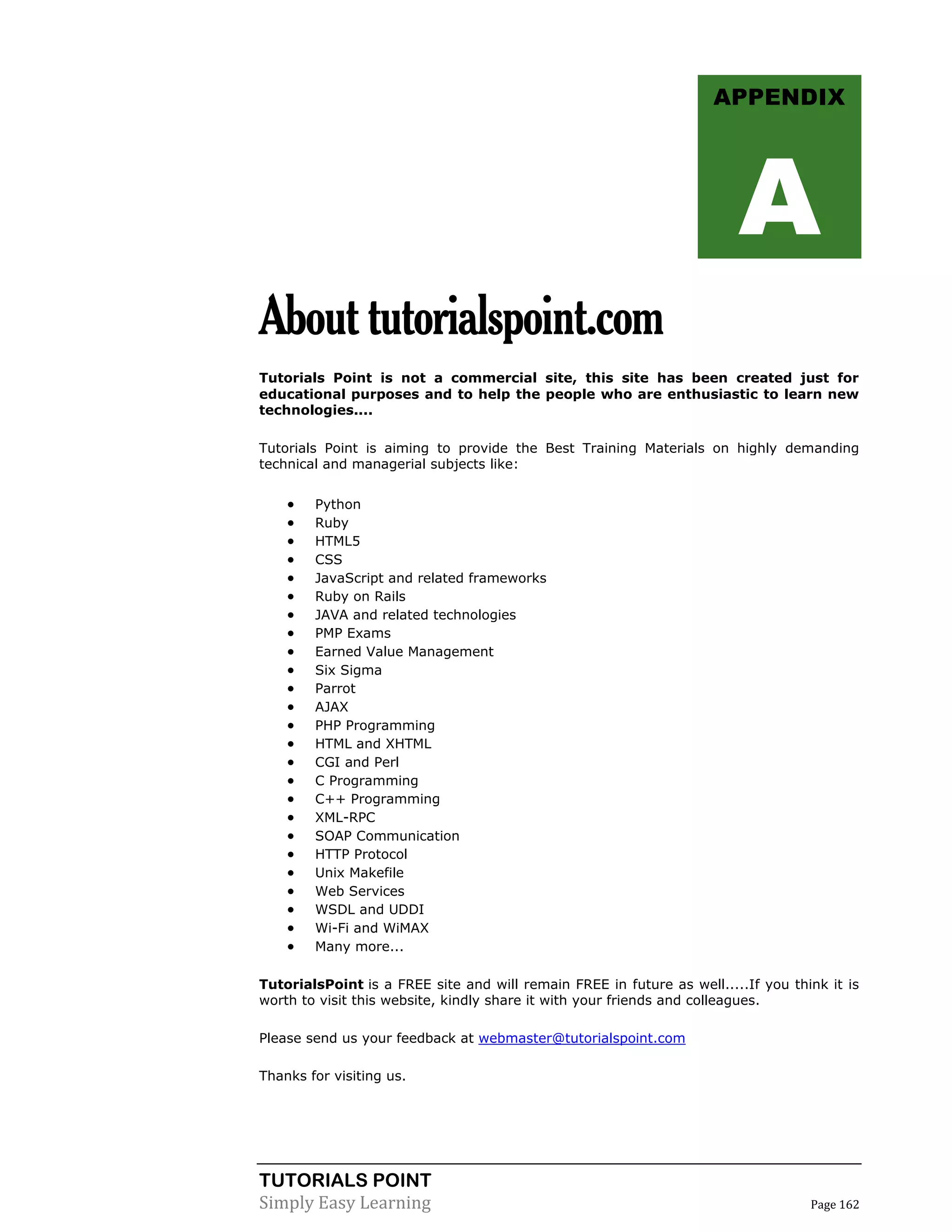 TUTORIALS POINT
Simply Easy Learning Page 162
Abouttutorialspoint.com
Tutorials Point is not a commercial site, this site has been created just for
educational purposes and to help the people who are enthusiastic to learn new
technologies....
Tutorials Point is aiming to provide the Best Training Materials on highly demanding
technical and managerial subjects like:
 Python
 Ruby
 HTML5
 CSS
 JavaScript and related frameworks
 Ruby on Rails
 JAVA and related technologies
 PMP Exams
 Earned Value Management
 Six Sigma
 Parrot
 AJAX
 PHP Programming
 HTML and XHTML
 CGI and Perl
 C Programming
 C++ Programming
 XML-RPC
 SOAP Communication
 HTTP Protocol
 Unix Makefile
 Web Services
 WSDL and UDDI
 Wi-Fi and WiMAX
 Many more...
TutorialsPoint is a FREE site and will remain FREE in future as well.....If you think it is
worth to visit this website, kindly share it with your friends and colleagues.
Please send us your feedback at webmaster@tutorialspoint.com
Thanks for visiting us.
APPENDIX
A
 