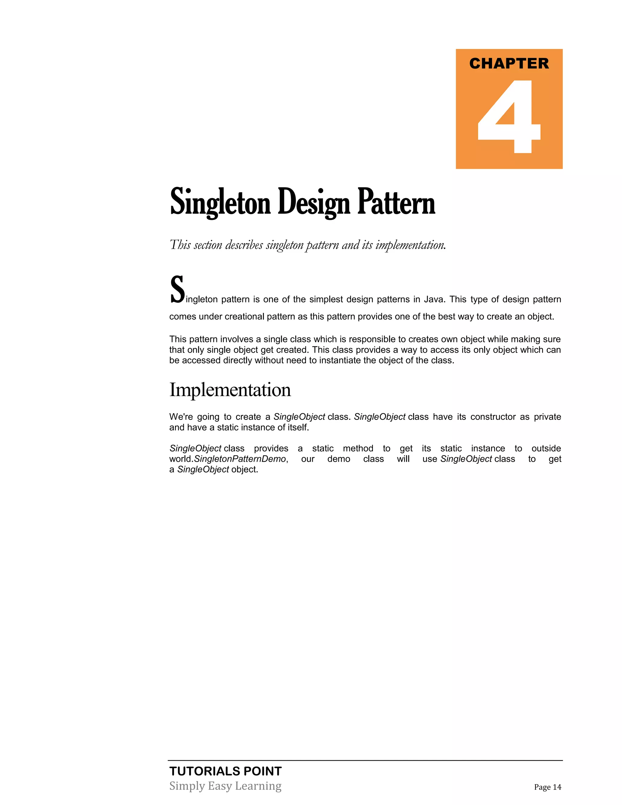 TUTORIALS POINT
Simply Easy Learning Page 14
SingletonDesignPattern
This section describes singleton pattern and its implementation.
Singleton pattern is one of the simplest design patterns in Java. This type of design pattern
comes under creational pattern as this pattern provides one of the best way to create an object.
This pattern involves a single class which is responsible to creates own object while making sure
that only single object get created. This class provides a way to access its only object which can
be accessed directly without need to instantiate the object of the class.
Implementation
We're going to create a SingleObject class. SingleObject class have its constructor as private
and have a static instance of itself.
SingleObject class provides a static method to get its static instance to outside
world.SingletonPatternDemo, our demo class will use SingleObject class to get
a SingleObject object.
CHAPTER
4
 