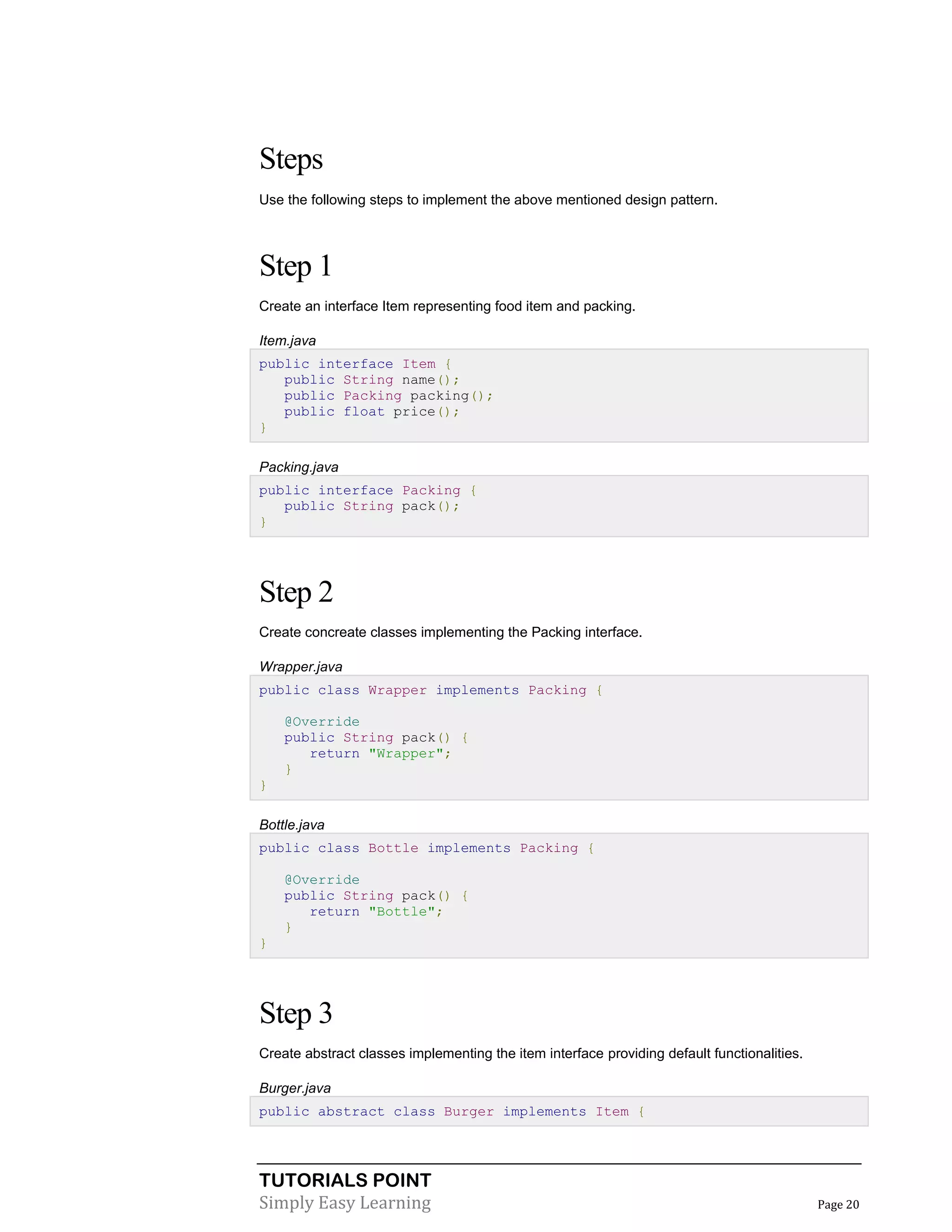TUTORIALS POINT
Simply Easy Learning Page 20
Steps
Use the following steps to implement the above mentioned design pattern.
Step 1
Create an interface Item representing food item and packing.
Item.java
public interface Item {
public String name();
public Packing packing();
public float price();
}
Packing.java
public interface Packing {
public String pack();
}
Step 2
Create concreate classes implementing the Packing interface.
Wrapper.java
public class Wrapper implements Packing {
@Override
public String pack() {
return "Wrapper";
}
}
Bottle.java
public class Bottle implements Packing {
@Override
public String pack() {
return "Bottle";
}
}
Step 3
Create abstract classes implementing the item interface providing default functionalities.
Burger.java
public abstract class Burger implements Item {
 