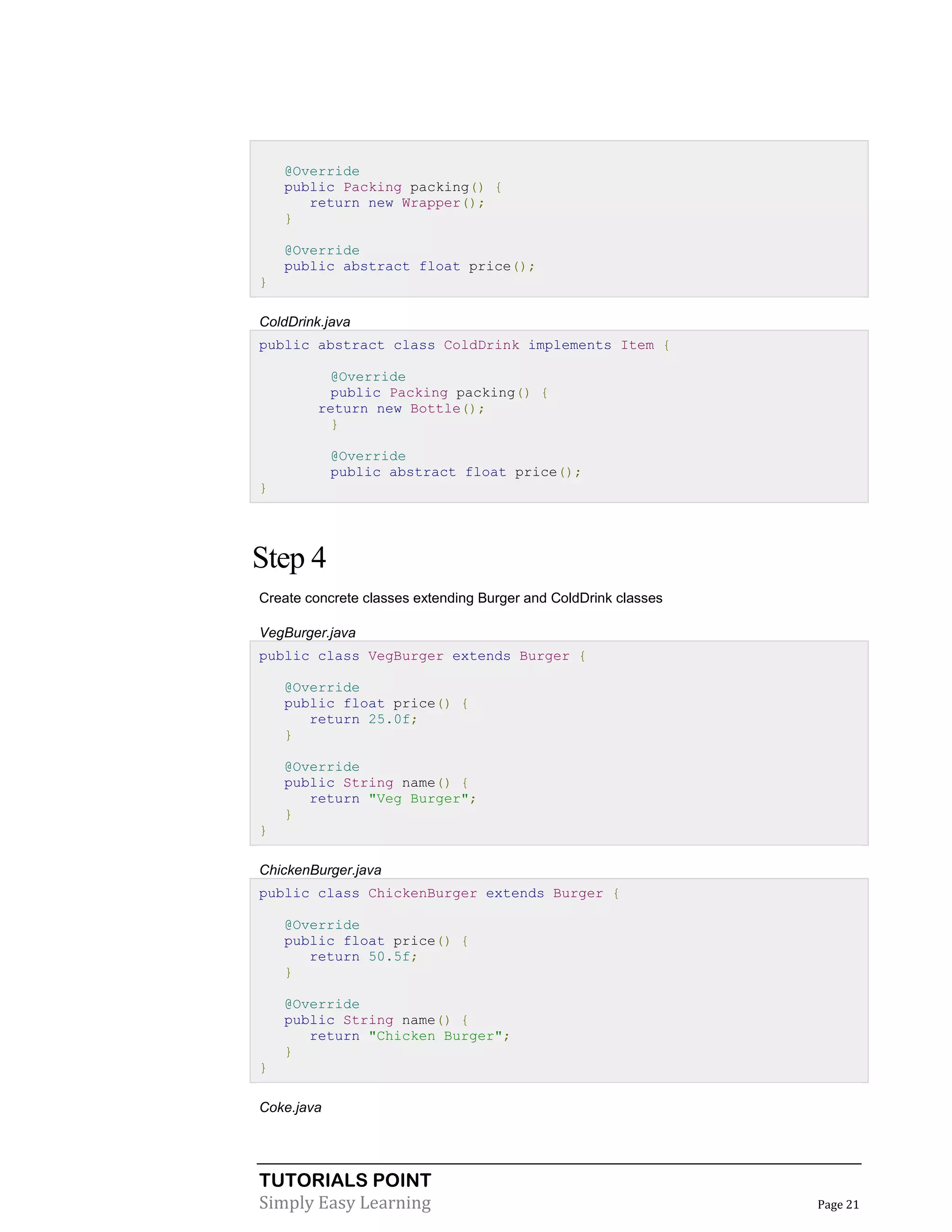TUTORIALS POINT
Simply Easy Learning Page 21
@Override
public Packing packing() {
return new Wrapper();
}
@Override
public abstract float price();
}
ColdDrink.java
public abstract class ColdDrink implements Item {
@Override
public Packing packing() {
return new Bottle();
}
@Override
public abstract float price();
}
Step 4
Create concrete classes extending Burger and ColdDrink classes
VegBurger.java
public class VegBurger extends Burger {
@Override
public float price() {
return 25.0f;
}
@Override
public String name() {
return "Veg Burger";
}
}
ChickenBurger.java
public class ChickenBurger extends Burger {
@Override
public float price() {
return 50.5f;
}
@Override
public String name() {
return "Chicken Burger";
}
}
Coke.java
 