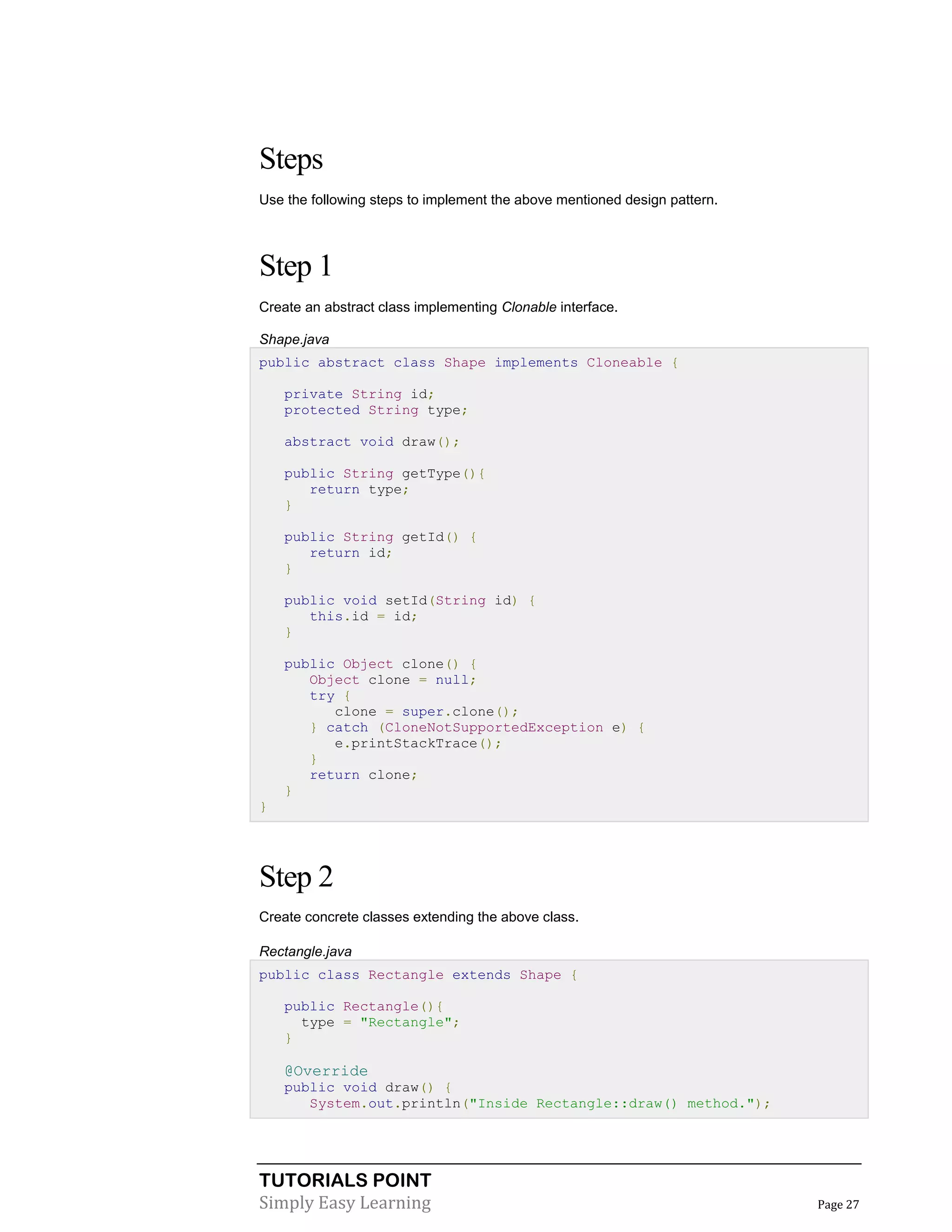 TUTORIALS POINT
Simply Easy Learning Page 27
Steps
Use the following steps to implement the above mentioned design pattern.
Step 1
Create an abstract class implementing Clonable interface.
Shape.java
public abstract class Shape implements Cloneable {
private String id;
protected String type;
abstract void draw();
public String getType(){
return type;
}
public String getId() {
return id;
}
public void setId(String id) {
this.id = id;
}
public Object clone() {
Object clone = null;
try {
clone = super.clone();
} catch (CloneNotSupportedException e) {
e.printStackTrace();
}
return clone;
}
}
Step 2
Create concrete classes extending the above class.
Rectangle.java
public class Rectangle extends Shape {
public Rectangle(){
type = "Rectangle";
}
@Override
public void draw() {
System.out.println("Inside Rectangle::draw() method.");
 