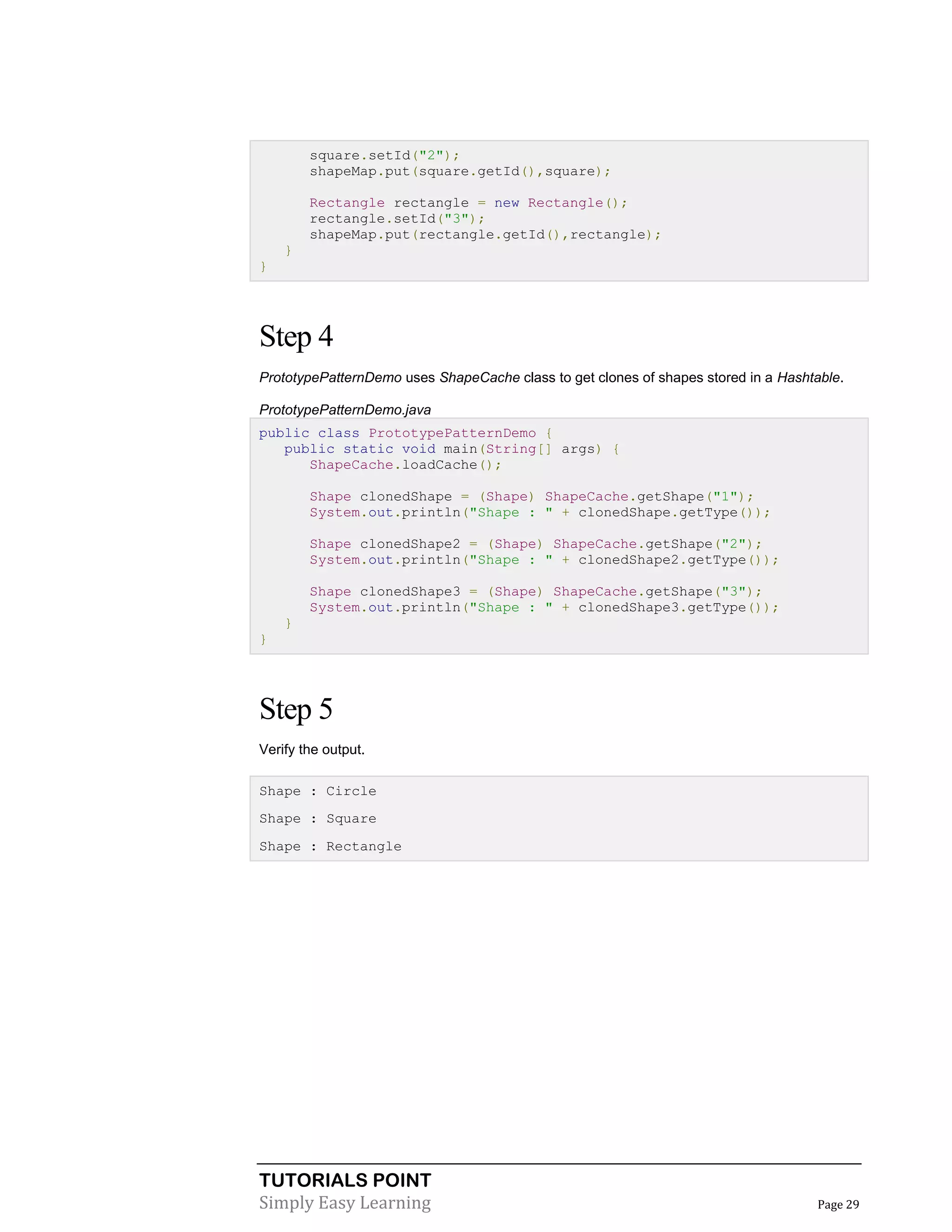 TUTORIALS POINT
Simply Easy Learning Page 29
square.setId("2");
shapeMap.put(square.getId(),square);
Rectangle rectangle = new Rectangle();
rectangle.setId("3");
shapeMap.put(rectangle.getId(),rectangle);
}
}
Step 4
PrototypePatternDemo uses ShapeCache class to get clones of shapes stored in a Hashtable.
PrototypePatternDemo.java
public class PrototypePatternDemo {
public static void main(String[] args) {
ShapeCache.loadCache();
Shape clonedShape = (Shape) ShapeCache.getShape("1");
System.out.println("Shape : " + clonedShape.getType());
Shape clonedShape2 = (Shape) ShapeCache.getShape("2");
System.out.println("Shape : " + clonedShape2.getType());
Shape clonedShape3 = (Shape) ShapeCache.getShape("3");
System.out.println("Shape : " + clonedShape3.getType());
}
}
Step 5
Verify the output.
Shape : Circle
Shape : Square
Shape : Rectangle
 