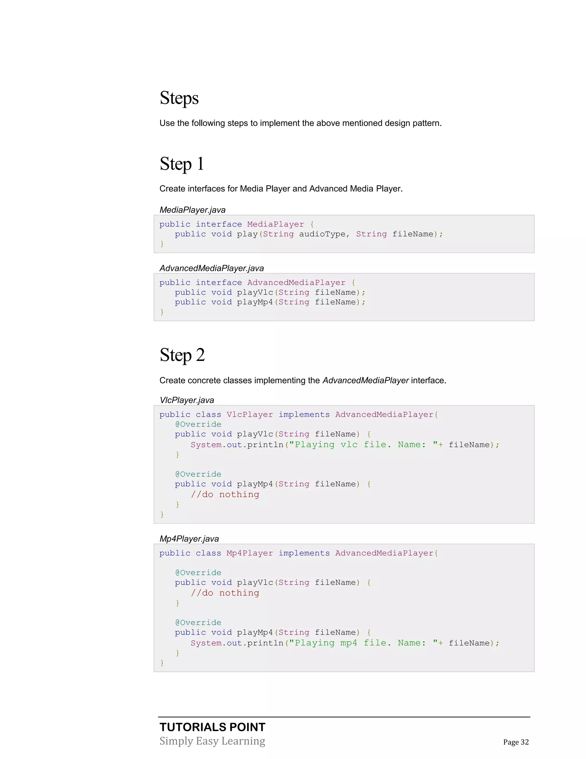 TUTORIALS POINT
Simply Easy Learning Page 32
Steps
Use the following steps to implement the above mentioned design pattern.
Step 1
Create interfaces for Media Player and Advanced Media Player.
MediaPlayer.java
public interface MediaPlayer {
public void play(String audioType, String fileName);
}
AdvancedMediaPlayer.java
public interface AdvancedMediaPlayer {
public void playVlc(String fileName);
public void playMp4(String fileName);
}
Step 2
Create concrete classes implementing the AdvancedMediaPlayer interface.
VlcPlayer.java
public class VlcPlayer implements AdvancedMediaPlayer{
@Override
public void playVlc(String fileName) {
System.out.println("Playing vlc file. Name: "+ fileName);
}
@Override
public void playMp4(String fileName) {
//do nothing
}
}
Mp4Player.java
public class Mp4Player implements AdvancedMediaPlayer{
@Override
public void playVlc(String fileName) {
//do nothing
}
@Override
public void playMp4(String fileName) {
System.out.println("Playing mp4 file. Name: "+ fileName);
}
}
 