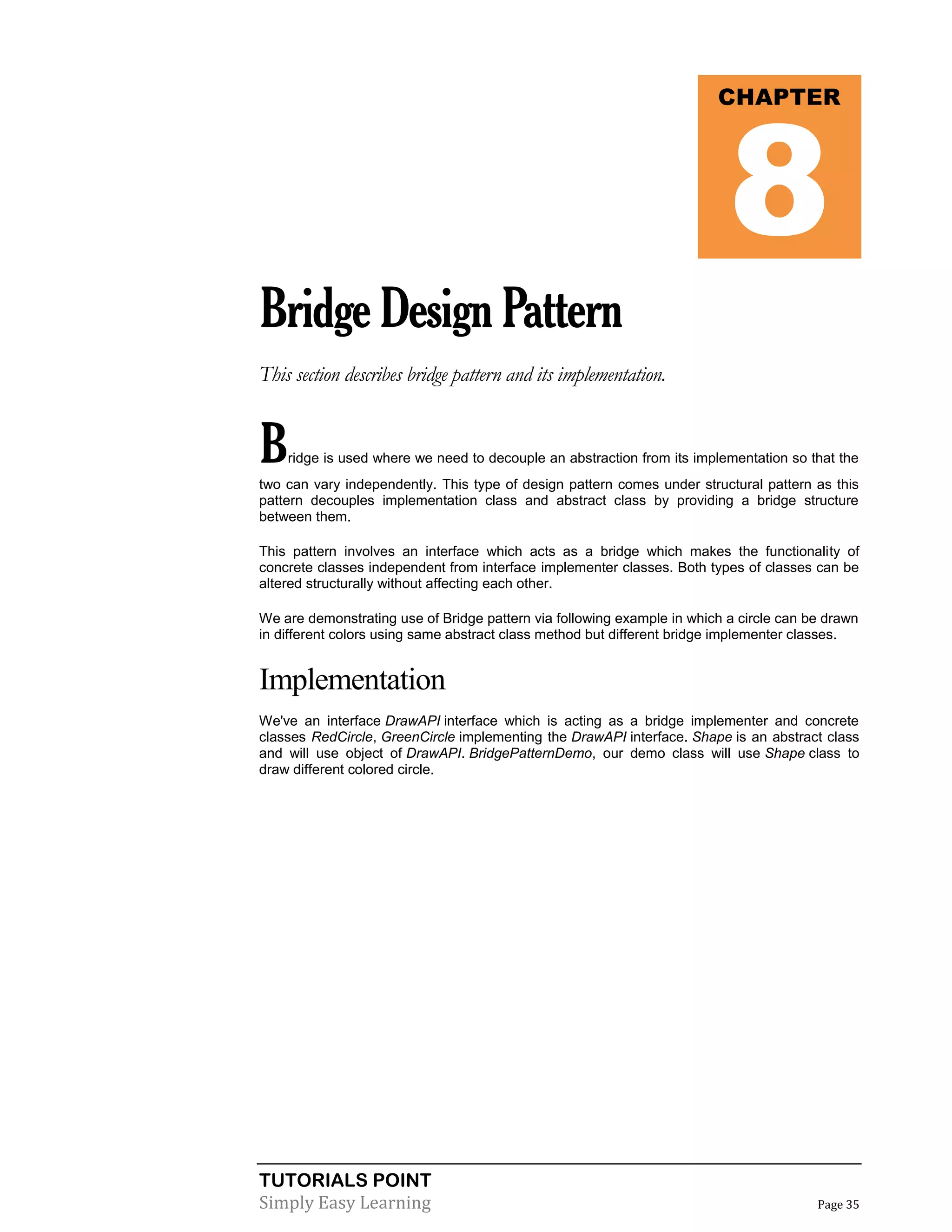 TUTORIALS POINT
Simply Easy Learning Page 35
BridgeDesignPattern
This section describes bridge pattern and its implementation.
Bridge is used where we need to decouple an abstraction from its implementation so that the
two can vary independently. This type of design pattern comes under structural pattern as this
pattern decouples implementation class and abstract class by providing a bridge structure
between them.
This pattern involves an interface which acts as a bridge which makes the functionality of
concrete classes independent from interface implementer classes. Both types of classes can be
altered structurally without affecting each other.
We are demonstrating use of Bridge pattern via following example in which a circle can be drawn
in different colors using same abstract class method but different bridge implementer classes.
Implementation
We've an interface DrawAPI interface which is acting as a bridge implementer and concrete
classes RedCircle, GreenCircle implementing the DrawAPI interface. Shape is an abstract class
and will use object of DrawAPI. BridgePatternDemo, our demo class will use Shape class to
draw different colored circle.
CHAPTER
8
 