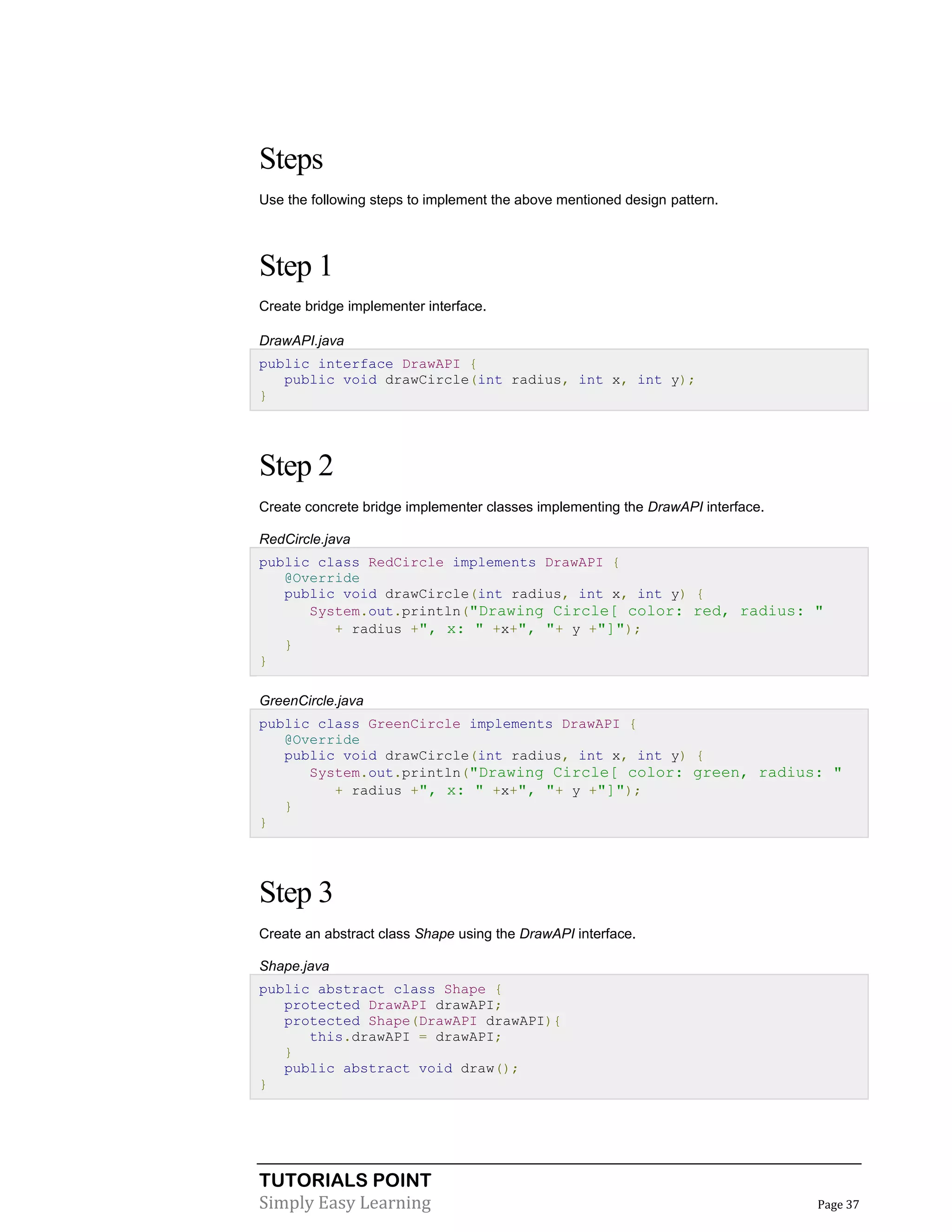 TUTORIALS POINT
Simply Easy Learning Page 37
Steps
Use the following steps to implement the above mentioned design pattern.
Step 1
Create bridge implementer interface.
DrawAPI.java
public interface DrawAPI {
public void drawCircle(int radius, int x, int y);
}
Step 2
Create concrete bridge implementer classes implementing the DrawAPI interface.
RedCircle.java
public class RedCircle implements DrawAPI {
@Override
public void drawCircle(int radius, int x, int y) {
System.out.println("Drawing Circle[ color: red, radius: "
+ radius +", x: " +x+", "+ y +"]");
}
}
GreenCircle.java
public class GreenCircle implements DrawAPI {
@Override
public void drawCircle(int radius, int x, int y) {
System.out.println("Drawing Circle[ color: green, radius: "
+ radius +", x: " +x+", "+ y +"]");
}
}
Step 3
Create an abstract class Shape using the DrawAPI interface.
Shape.java
public abstract class Shape {
protected DrawAPI drawAPI;
protected Shape(DrawAPI drawAPI){
this.drawAPI = drawAPI;
}
public abstract void draw();
}
 