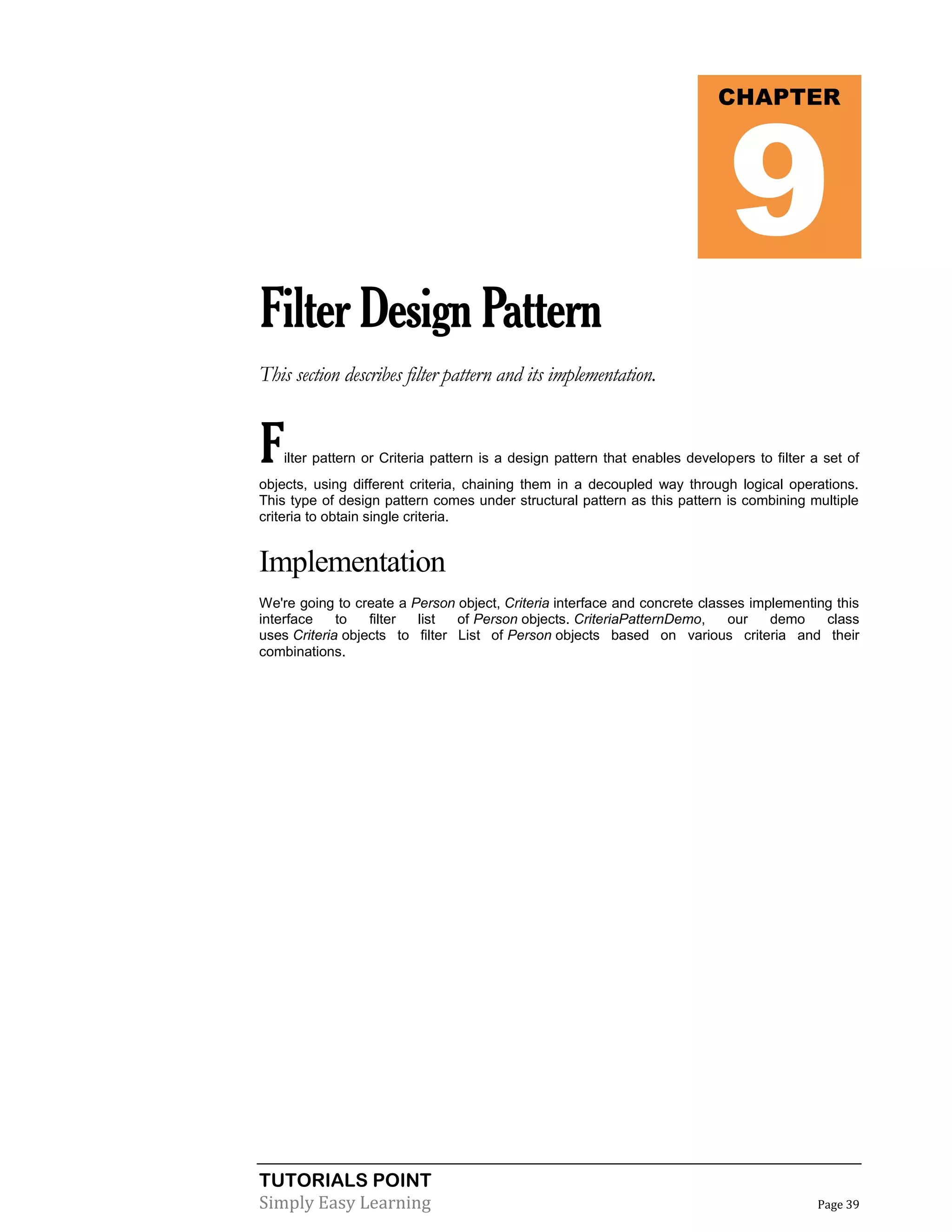 TUTORIALS POINT
Simply Easy Learning Page 39
FilterDesignPattern
This section describes filter pattern and its implementation.
Filter pattern or Criteria pattern is a design pattern that enables developers to filter a set of
objects, using different criteria, chaining them in a decoupled way through logical operations.
This type of design pattern comes under structural pattern as this pattern is combining multiple
criteria to obtain single criteria.
Implementation
We're going to create a Person object, Criteria interface and concrete classes implementing this
interface to filter list of Person objects. CriteriaPatternDemo, our demo class
uses Criteria objects to filter List of Person objects based on various criteria and their
combinations.
CHAPTER
9
 