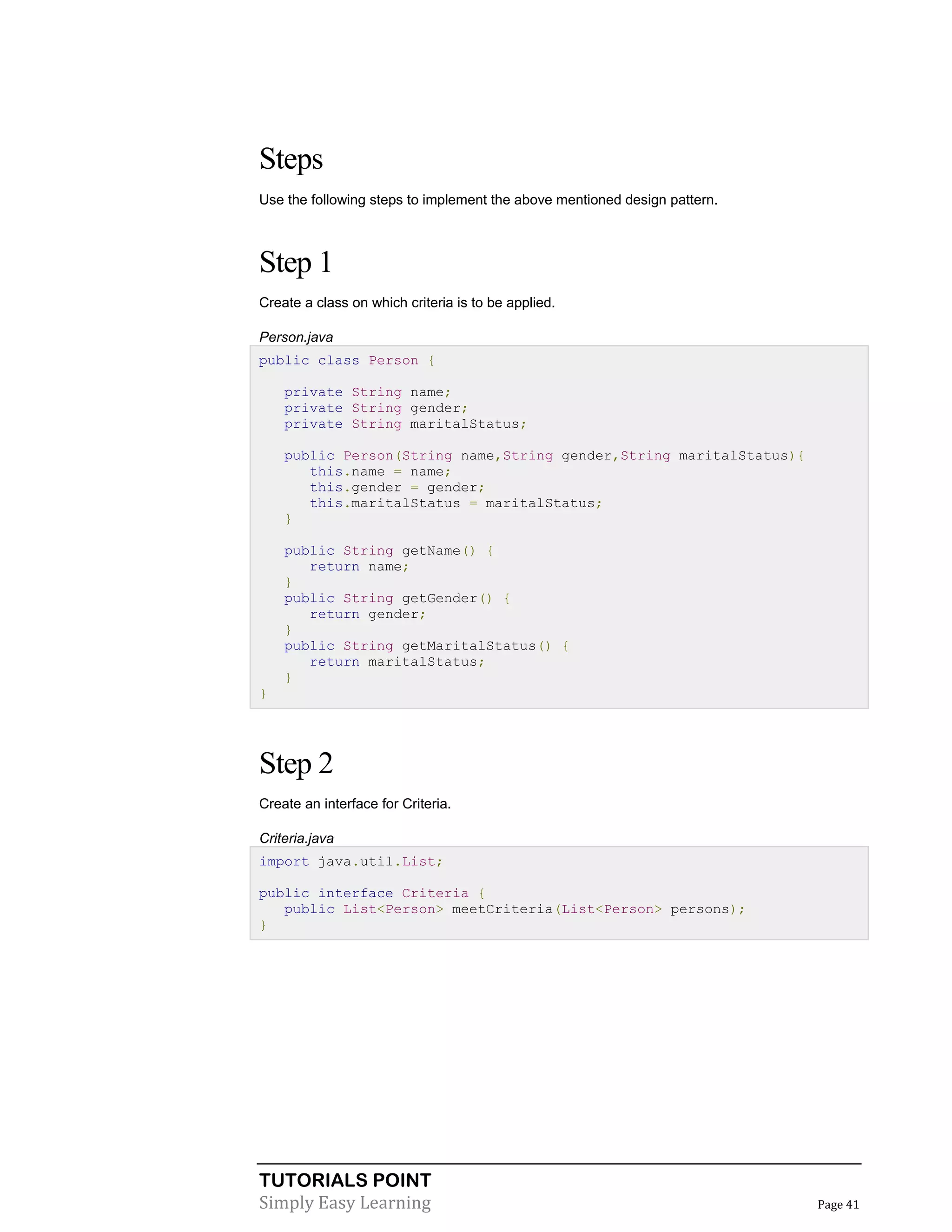 TUTORIALS POINT
Simply Easy Learning Page 41
Steps
Use the following steps to implement the above mentioned design pattern.
Step 1
Create a class on which criteria is to be applied.
Person.java
public class Person {
private String name;
private String gender;
private String maritalStatus;
public Person(String name,String gender,String maritalStatus){
this.name = name;
this.gender = gender;
this.maritalStatus = maritalStatus;
}
public String getName() {
return name;
}
public String getGender() {
return gender;
}
public String getMaritalStatus() {
return maritalStatus;
}
}
Step 2
Create an interface for Criteria.
Criteria.java
import java.util.List;
public interface Criteria {
public List<Person> meetCriteria(List<Person> persons);
}
 