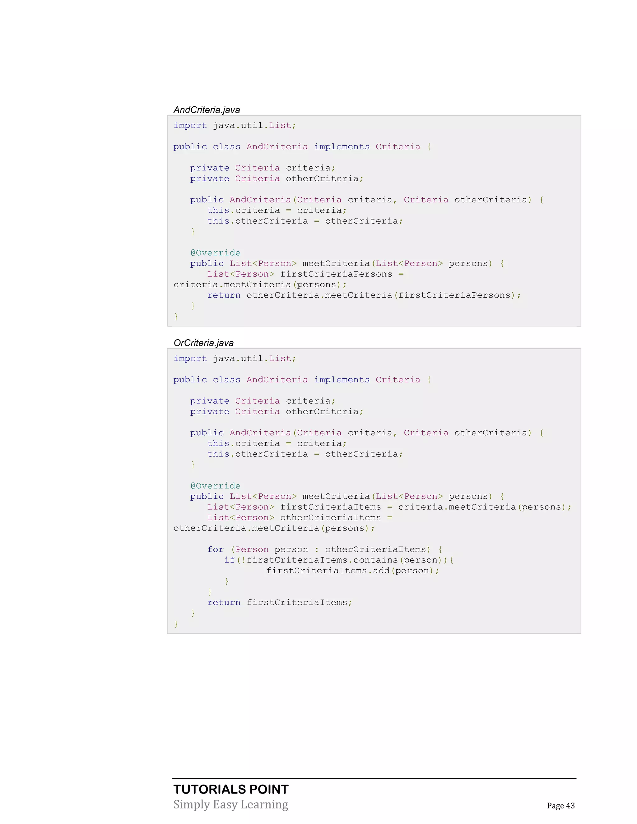 TUTORIALS POINT
Simply Easy Learning Page 43
AndCriteria.java
import java.util.List;
public class AndCriteria implements Criteria {
private Criteria criteria;
private Criteria otherCriteria;
public AndCriteria(Criteria criteria, Criteria otherCriteria) {
this.criteria = criteria;
this.otherCriteria = otherCriteria;
}
@Override
public List<Person> meetCriteria(List<Person> persons) {
List<Person> firstCriteriaPersons =
criteria.meetCriteria(persons);
return otherCriteria.meetCriteria(firstCriteriaPersons);
}
}
OrCriteria.java
import java.util.List;
public class AndCriteria implements Criteria {
private Criteria criteria;
private Criteria otherCriteria;
public AndCriteria(Criteria criteria, Criteria otherCriteria) {
this.criteria = criteria;
this.otherCriteria = otherCriteria;
}
@Override
public List<Person> meetCriteria(List<Person> persons) {
List<Person> firstCriteriaItems = criteria.meetCriteria(persons);
List<Person> otherCriteriaItems =
otherCriteria.meetCriteria(persons);
for (Person person : otherCriteriaItems) {
if(!firstCriteriaItems.contains(person)){
firstCriteriaItems.add(person);
}
}
return firstCriteriaItems;
}
}
 