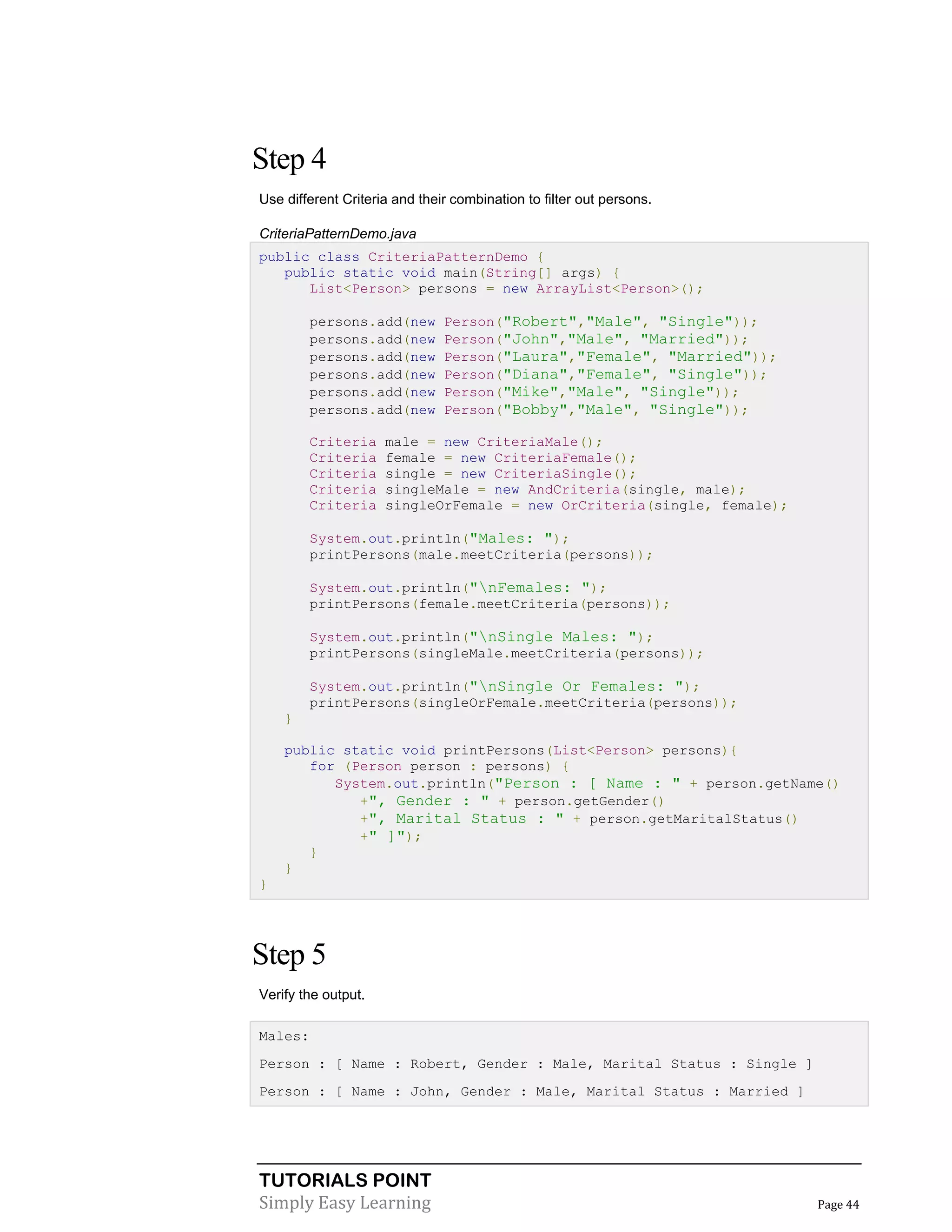 TUTORIALS POINT
Simply Easy Learning Page 44
Step 4
Use different Criteria and their combination to filter out persons.
CriteriaPatternDemo.java
public class CriteriaPatternDemo {
public static void main(String[] args) {
List<Person> persons = new ArrayList<Person>();
persons.add(new Person("Robert","Male", "Single"));
persons.add(new Person("John","Male", "Married"));
persons.add(new Person("Laura","Female", "Married"));
persons.add(new Person("Diana","Female", "Single"));
persons.add(new Person("Mike","Male", "Single"));
persons.add(new Person("Bobby","Male", "Single"));
Criteria male = new CriteriaMale();
Criteria female = new CriteriaFemale();
Criteria single = new CriteriaSingle();
Criteria singleMale = new AndCriteria(single, male);
Criteria singleOrFemale = new OrCriteria(single, female);
System.out.println("Males: ");
printPersons(male.meetCriteria(persons));
System.out.println("nFemales: ");
printPersons(female.meetCriteria(persons));
System.out.println("nSingle Males: ");
printPersons(singleMale.meetCriteria(persons));
System.out.println("nSingle Or Females: ");
printPersons(singleOrFemale.meetCriteria(persons));
}
public static void printPersons(List<Person> persons){
for (Person person : persons) {
System.out.println("Person : [ Name : " + person.getName()
+", Gender : " + person.getGender()
+", Marital Status : " + person.getMaritalStatus()
+" ]");
}
}
}
Step 5
Verify the output.
Males:
Person : [ Name : Robert, Gender : Male, Marital Status : Single ]
Person : [ Name : John, Gender : Male, Marital Status : Married ]
 