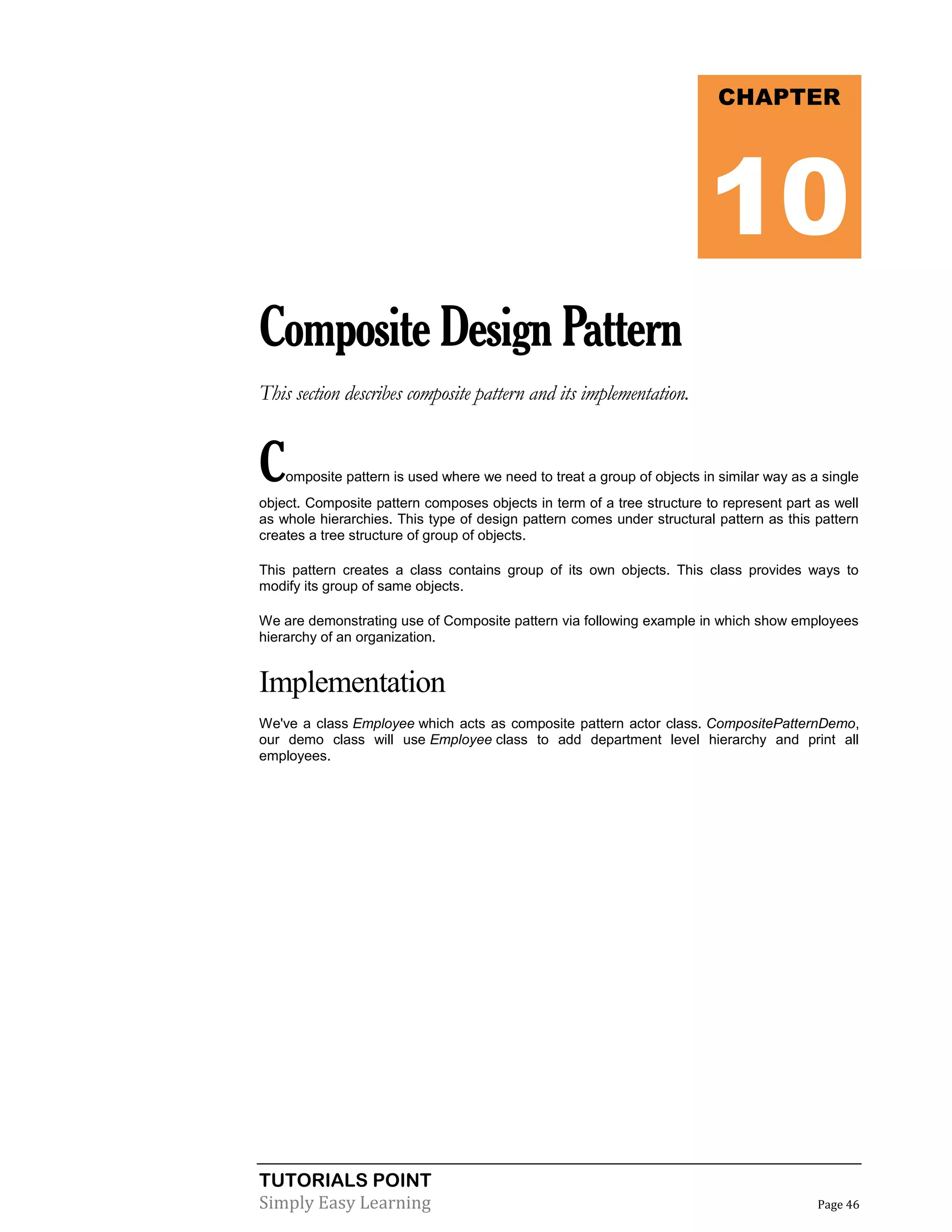 TUTORIALS POINT
Simply Easy Learning Page 46
CompositeDesignPattern
This section describes composite pattern and its implementation.
Composite pattern is used where we need to treat a group of objects in similar way as a single
object. Composite pattern composes objects in term of a tree structure to represent part as well
as whole hierarchies. This type of design pattern comes under structural pattern as this pattern
creates a tree structure of group of objects.
This pattern creates a class contains group of its own objects. This class provides ways to
modify its group of same objects.
We are demonstrating use of Composite pattern via following example in which show employees
hierarchy of an organization.
Implementation
We've a class Employee which acts as composite pattern actor class. CompositePatternDemo,
our demo class will use Employee class to add department level hierarchy and print all
employees.
CHAPTER
10
 