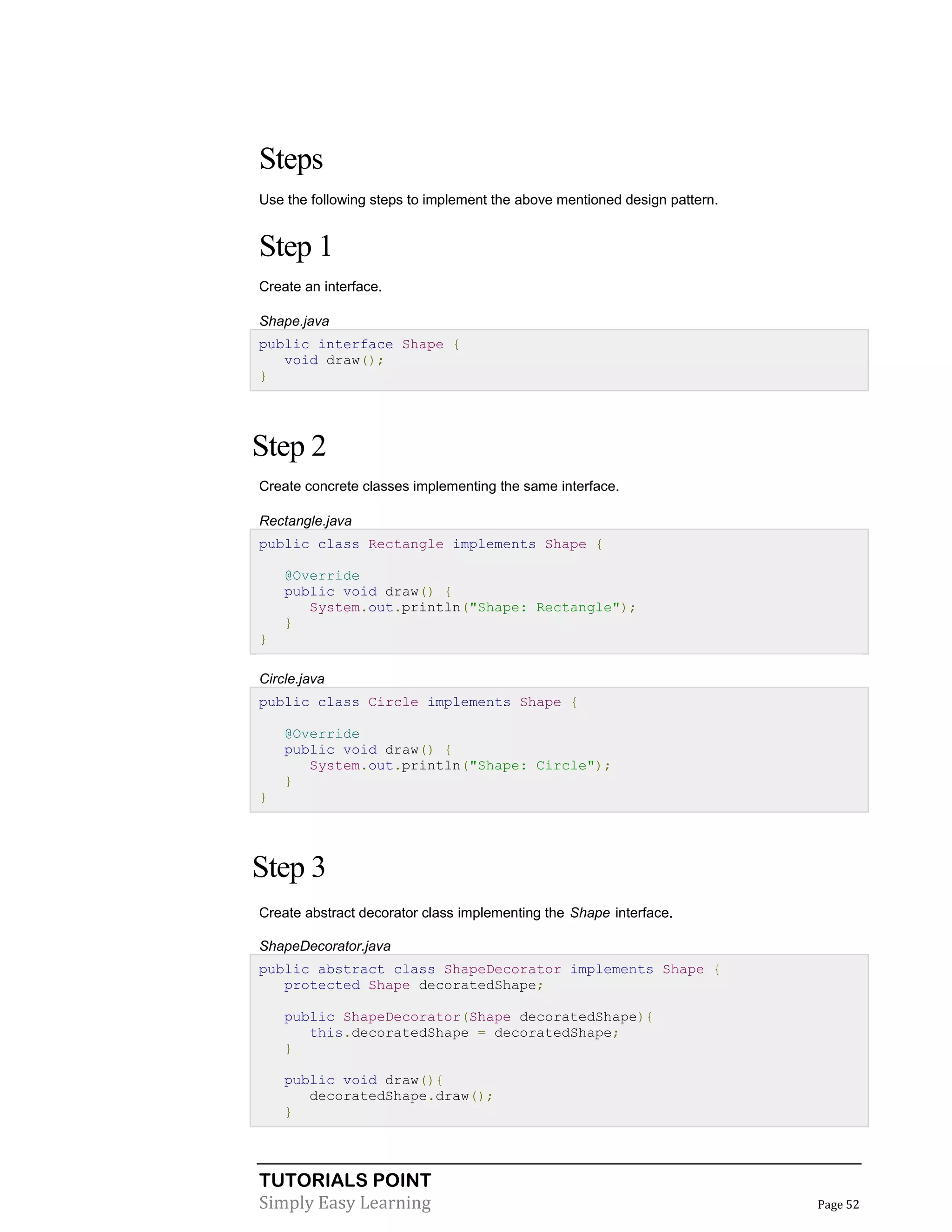 TUTORIALS POINT
Simply Easy Learning Page 52
Steps
Use the following steps to implement the above mentioned design pattern.
Step 1
Create an interface.
Shape.java
public interface Shape {
void draw();
}
Step 2
Create concrete classes implementing the same interface.
Rectangle.java
public class Rectangle implements Shape {
@Override
public void draw() {
System.out.println("Shape: Rectangle");
}
}
Circle.java
public class Circle implements Shape {
@Override
public void draw() {
System.out.println("Shape: Circle");
}
}
Step 3
Create abstract decorator class implementing the Shape interface.
ShapeDecorator.java
public abstract class ShapeDecorator implements Shape {
protected Shape decoratedShape;
public ShapeDecorator(Shape decoratedShape){
this.decoratedShape = decoratedShape;
}
public void draw(){
decoratedShape.draw();
}
 