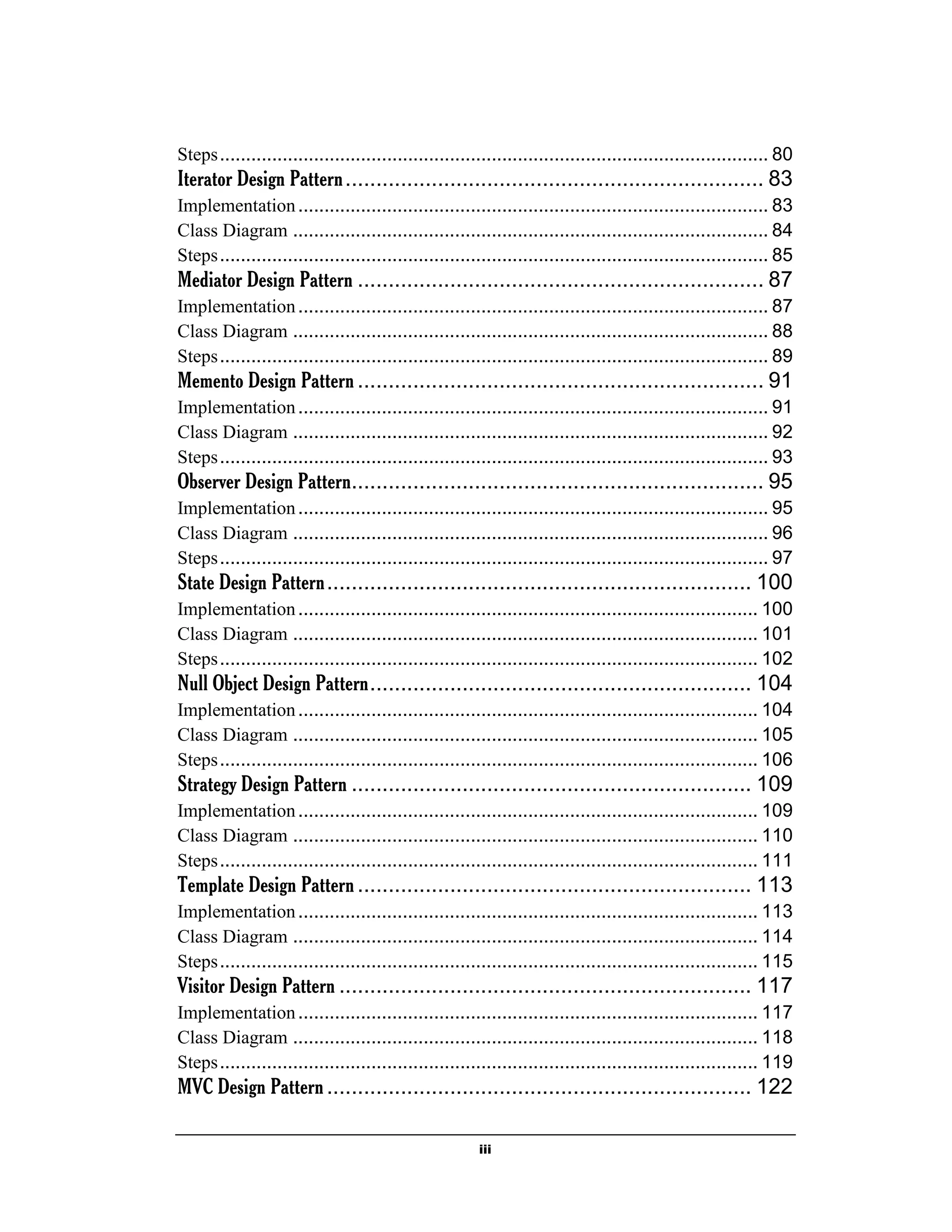 iii
Steps......................................................................................................... 80
Iterator Design Pattern.................................................................... 83
Implementation.......................................................................................... 83
Class Diagram ........................................................................................... 84
Steps......................................................................................................... 85
Mediator Design Pattern .................................................................. 87
Implementation.......................................................................................... 87
Class Diagram ........................................................................................... 88
Steps......................................................................................................... 89
Memento Design Pattern.................................................................. 91
Implementation.......................................................................................... 91
Class Diagram ........................................................................................... 92
Steps......................................................................................................... 93
Observer Design Pattern................................................................... 95
Implementation.......................................................................................... 95
Class Diagram ........................................................................................... 96
Steps......................................................................................................... 97
State Design Pattern..................................................................... 100
Implementation........................................................................................ 100
Class Diagram ......................................................................................... 101
Steps....................................................................................................... 102
Null Object Design Pattern.............................................................. 104
Implementation........................................................................................ 104
Class Diagram ......................................................................................... 105
Steps....................................................................................................... 106
Strategy Design Pattern ................................................................. 109
Implementation........................................................................................ 109
Class Diagram ......................................................................................... 110
Steps....................................................................................................... 111
Template Design Pattern................................................................ 113
Implementation........................................................................................ 113
Class Diagram ......................................................................................... 114
Steps....................................................................................................... 115
Visitor Design Pattern ................................................................... 117
Implementation........................................................................................ 117
Class Diagram ......................................................................................... 118
Steps....................................................................................................... 119
MVC Design Pattern..................................................................... 122
 