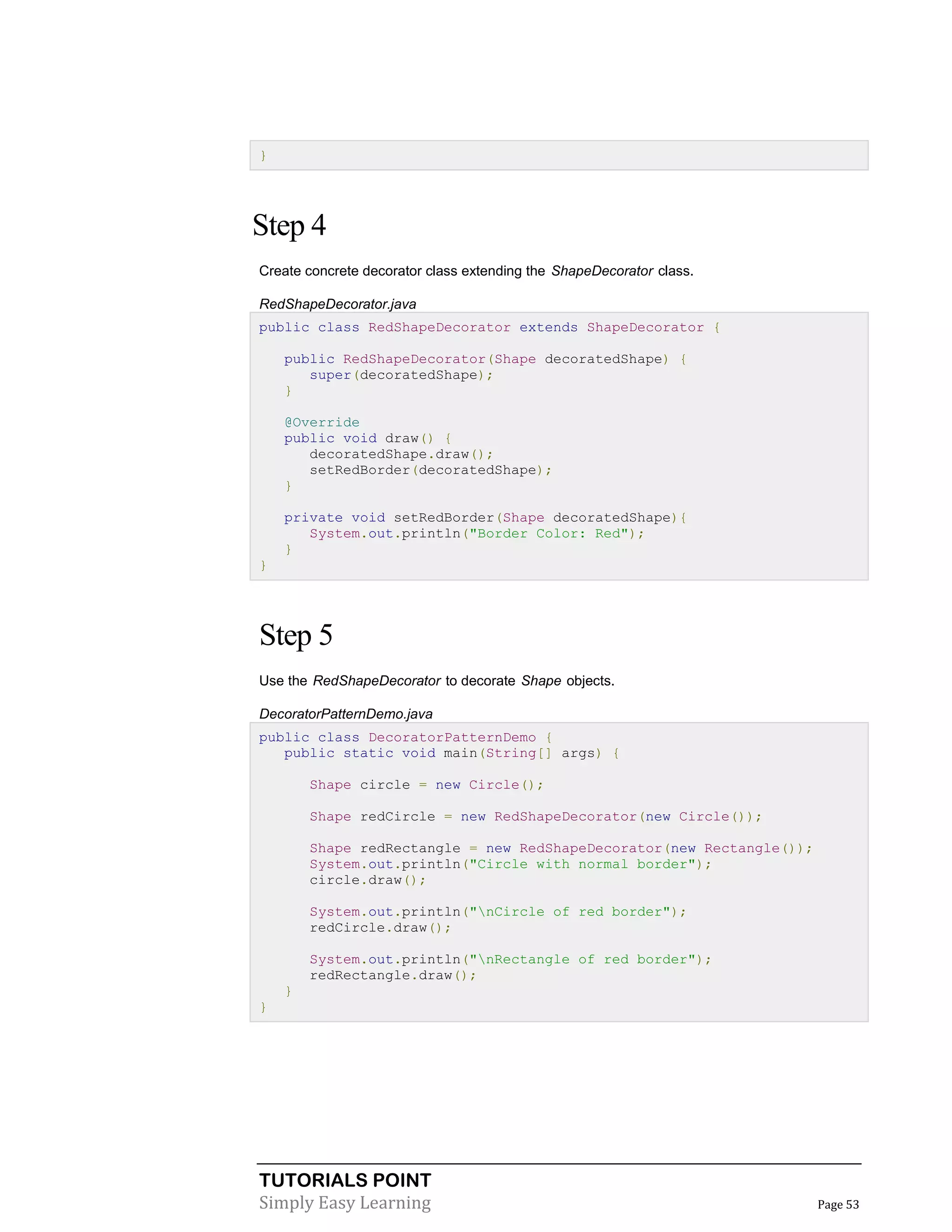 TUTORIALS POINT
Simply Easy Learning Page 53
}
Step 4
Create concrete decorator class extending the ShapeDecorator class.
RedShapeDecorator.java
public class RedShapeDecorator extends ShapeDecorator {
public RedShapeDecorator(Shape decoratedShape) {
super(decoratedShape);
}
@Override
public void draw() {
decoratedShape.draw();
setRedBorder(decoratedShape);
}
private void setRedBorder(Shape decoratedShape){
System.out.println("Border Color: Red");
}
}
Step 5
Use the RedShapeDecorator to decorate Shape objects.
DecoratorPatternDemo.java
public class DecoratorPatternDemo {
public static void main(String[] args) {
Shape circle = new Circle();
Shape redCircle = new RedShapeDecorator(new Circle());
Shape redRectangle = new RedShapeDecorator(new Rectangle());
System.out.println("Circle with normal border");
circle.draw();
System.out.println("nCircle of red border");
redCircle.draw();
System.out.println("nRectangle of red border");
redRectangle.draw();
}
}
 